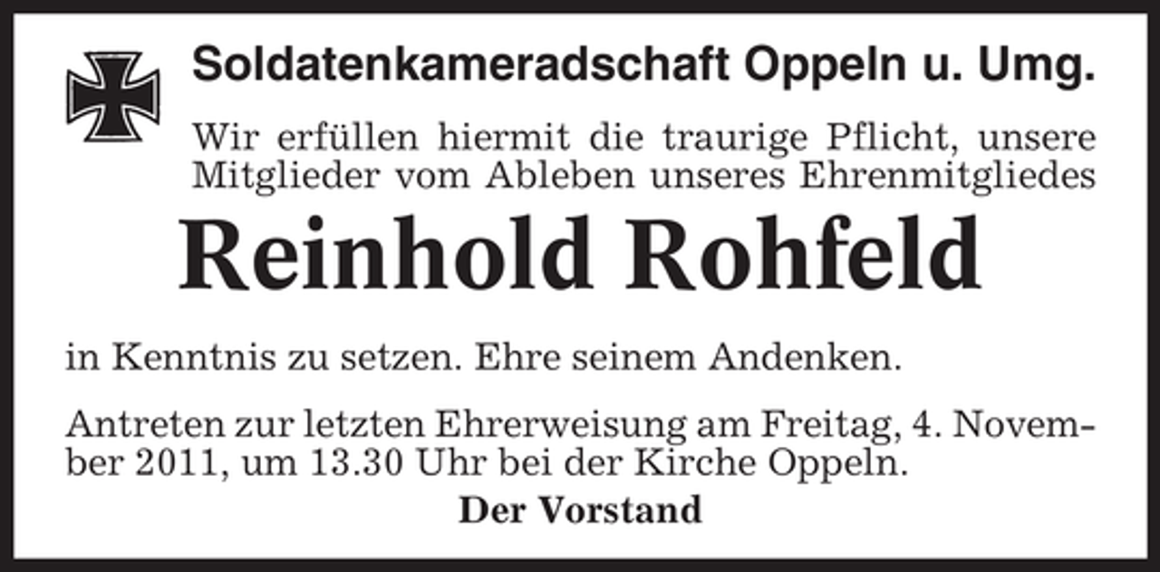 <p>Soldatenkameradschaft Oppeln u. Umg.<br />Wir erfüllen hiermit die traurige Pflicht, unsere<br />Mitglieder vom Ableben unseres Ehrenmitgliedes</p><p>Reinhold Rohfeld<br />in Kenntnis zu setzen. Ehre seinem Andenken.<br />Antreten zur letzten Ehrerweisung am Freitag, 4. November 2011, um 13.30 Uhr bei der Kirche Oppeln.<br />Der Vorstand</p>