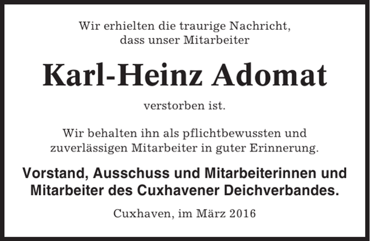 <p>Wir erhielten die traurige Nachricht,<br />dass unser Mitarbeiter</p><p>Karl-Heinz Adomat<br />verstorben ist.<br />Wir behalten ihn als pflichtbewussten und<br />zuverlässigen Mitarbeiter in guter Erinnerung.</p><p>Vorstand, Ausschuss und Mitarbeiterinnen und<br />Mitarbeiter des Cuxhavener Deichverbandes.<br />Cuxhaven, im März 2016</p>