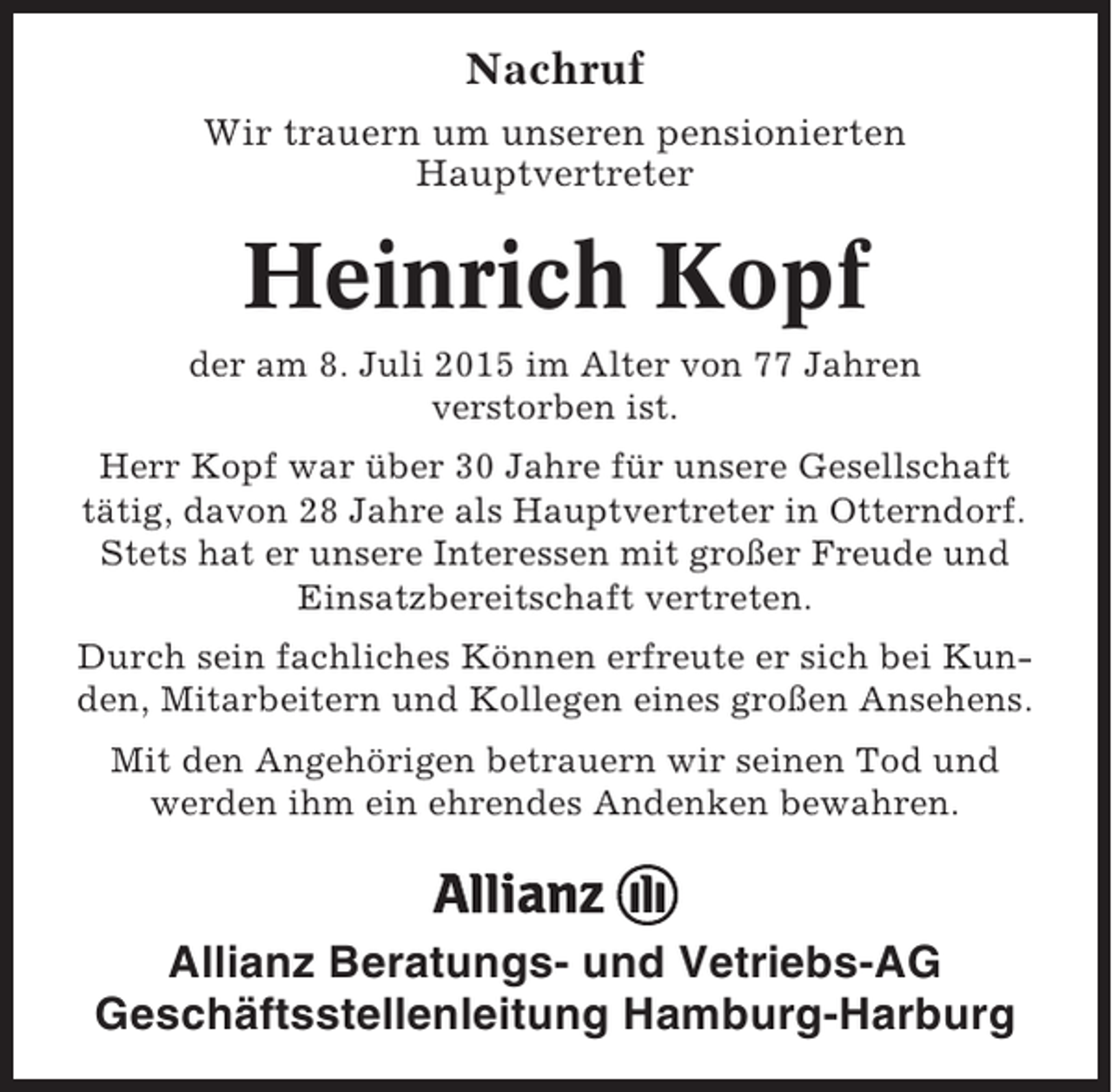 <p>Nachruf<br />Wir trauern um unseren pensionierten<br />Hauptvertreter</p><p>Heinrich Kopf<br />der am 8. Juli 2015 im Alter von 77 Jahren<br />verstorben ist.<br />Herr Kopf war über 30 Jahre für unsere Gesellschaft<br />tätig, davon 28 Jahre als Hauptvertreter in Otterndorf.<br />Stets hat er unsere Interessen mit großer Freude und<br />Einsatzbereitschaft vertreten.<br />Durch sein fachliches Können erfreute er sich bei Kunden, Mitarbeitern und Kollegen eines großen Ansehens.<br />Mit den Angehörigen betrauern wir seinen Tod und<br />werden ihm ein ehrendes Andenken bewahren.</p><p>Allianz Beratungs- und Vetriebs-AG<br />Geschäftsstellenleitung Hamburg-Harburg</p>