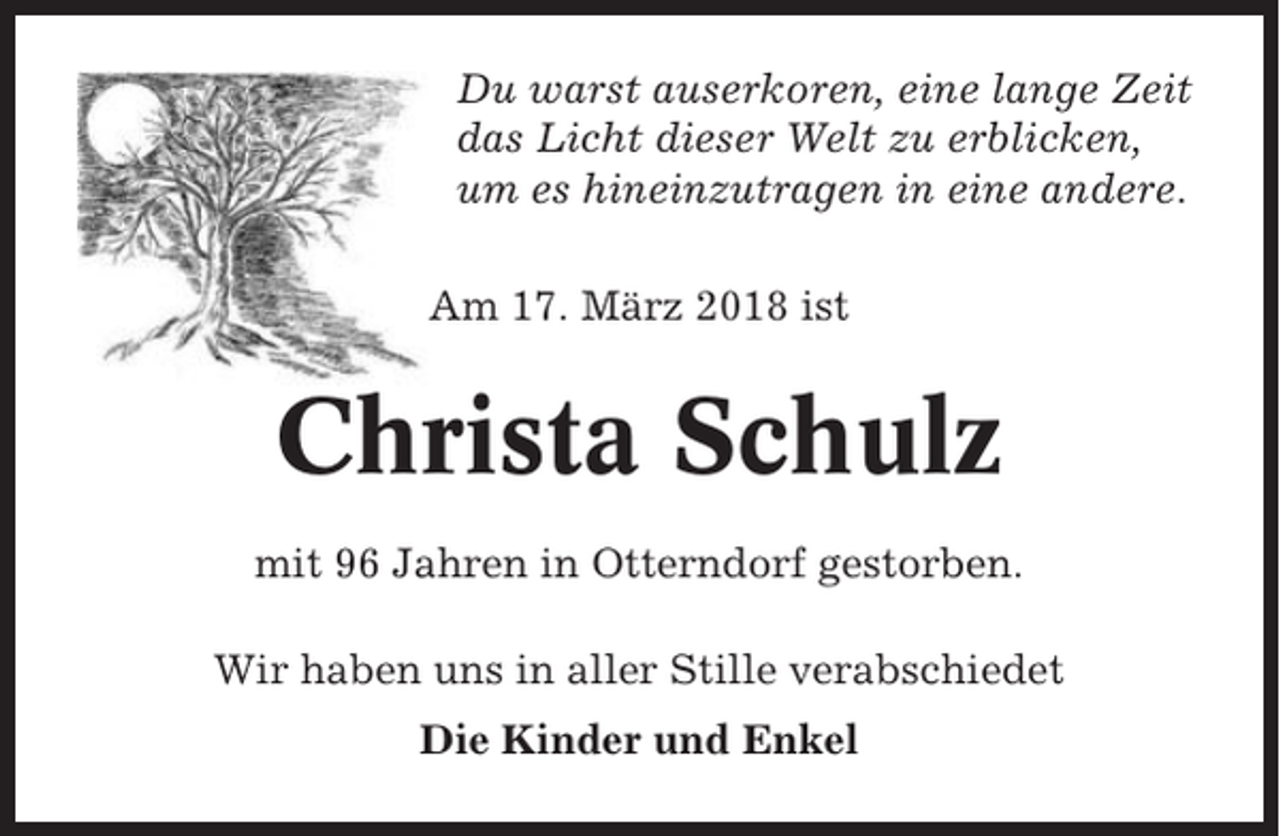 <p>Du warst auserkoren, eine lange Zeit<br />das Licht dieser Welt zu erblicken,<br />um es hineinzutragen in eine andere.<br />Am 17. März 2018 ist</p><p>Christa Schulz<br />mit 96 Jahren in Otterndorf gestorben.<br />Wir haben uns in aller Stille verabschiedet<br />Die Kinder und Enkel</p>