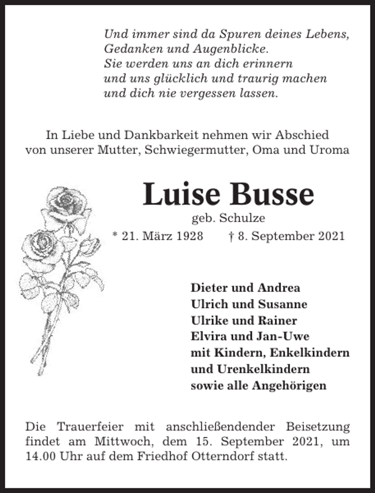 <p>Und immer sind da Spuren deines Lebens,<br />Gedanken und Augenblicke.<br />Sie werden uns an dich erinnern<br />und uns glücklich und traurig machen<br />und dich nie vergessen lassen.<br />In Liebe und Dankbarkeit nehmen wir Abschied<br />von unserer Mutter, Schwiegermutter, Oma und Uroma</p><p>Luise Busse<br />geb. Schulze<br />* 21. März 1928<br />† 8. September 2021</p><p>Dieter und Andrea<br />Ulrich und Susanne<br />Ulrike und Rainer<br />Elvira und Jan-Uwe<br />mit Kindern, Enkelkindern<br />und Urenkelkindern<br />sowie alle Angehörigen<br />Die Trauerfeier mit anschließendender Beisetzung<br />findet am Mittwoch, dem 15. September 2021, um<br />14.00 Uhr auf dem Friedhof Otterndorf statt.</p>