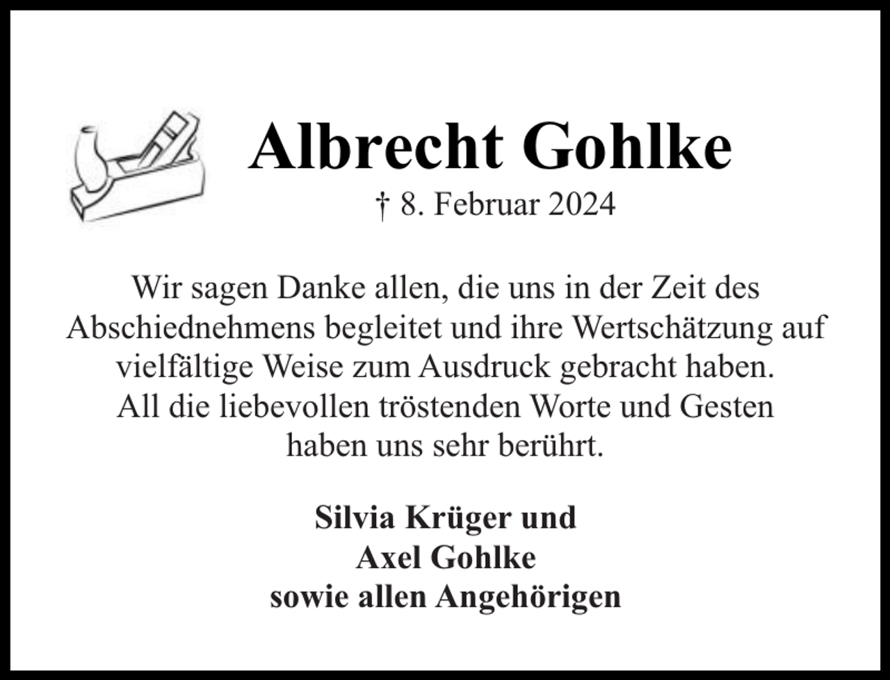 <p>Albrecht Gohlke<br />† 8. Februar 2024</p><p>Wir sagen Danke allen, die uns in der Zeit des<br />Abschiednehmens begleitet und ihre Wertschätzung auf<br />vielfältige Weise zum Ausdruck gebracht haben.<br />All die liebevollen tröstenden Worte und Gesten<br />haben uns sehr berührt.<br />Silvia Krüger und<br />Axel Gohlke<br />sowie allen Angehörigen</p>