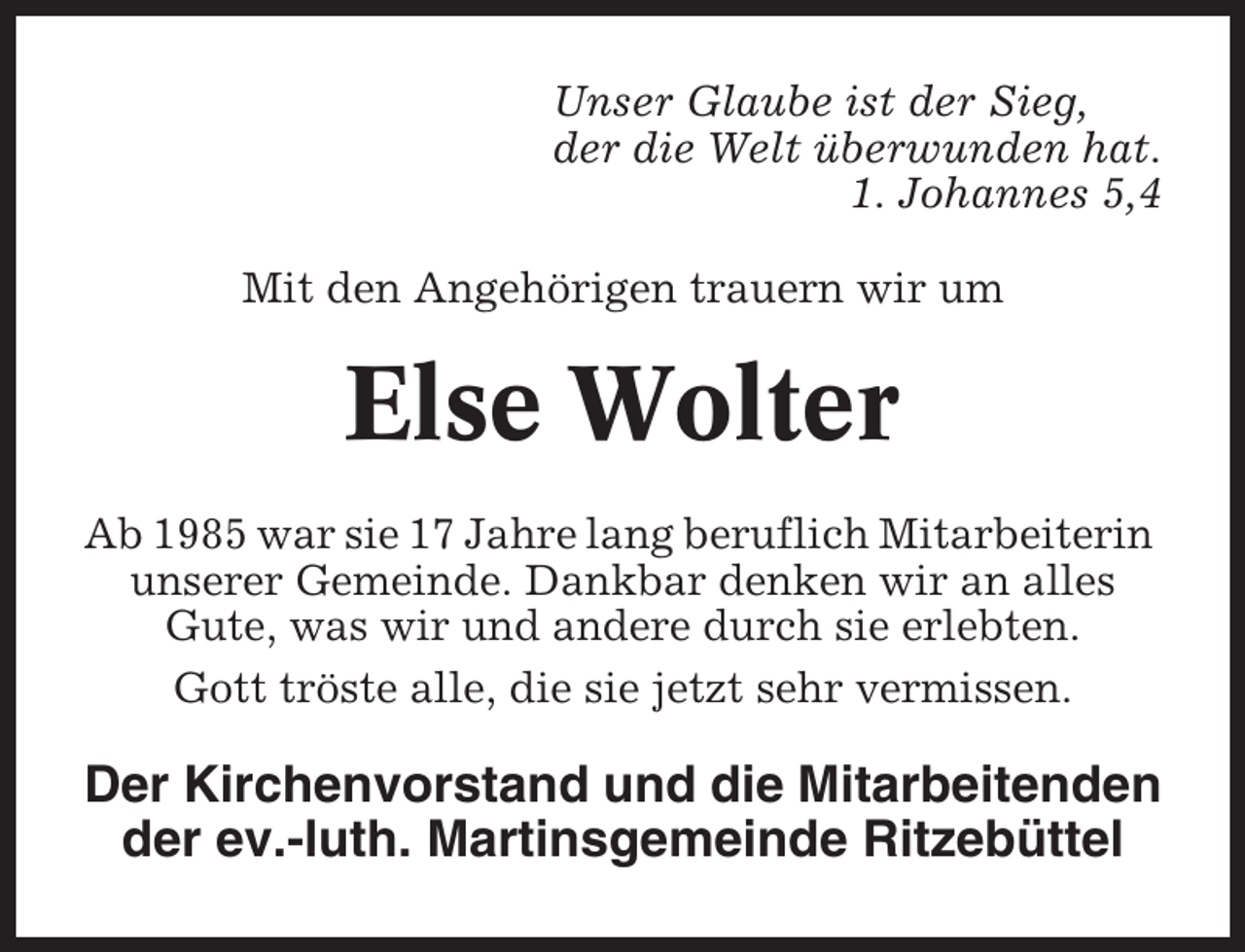 <p>Unser Glaube ist der Sieg,<br />der die Welt überwunden hat.<br />1. Johannes 5,4<br />Mit den Angehörigen trauern wir um</p><p>Else Wolter<br />Ab 1985 war sie 17 Jahre lang beruflich Mitarbeiterin<br />unserer Gemeinde. Dankbar denken wir an alles<br />Gute, was wir und andere durch sie erlebten.<br />Gott tröste alle, die sie jetzt sehr vermissen.</p><p>Der Kirchenvorstand und die Mitarbeitenden<br />der ev.-luth. Martinsgemeinde Ritzebüttel</p>