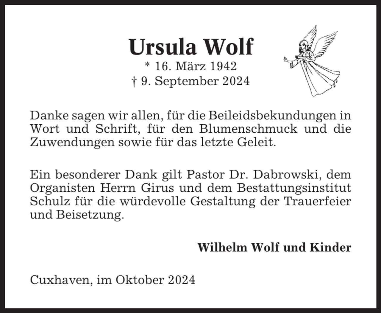 <p>Ursula Wolf<br />* 16. März 1942<br />† 9. September 2024<br />Danke sagen wir allen, für die Beileidsbekundungen in<br />Wort und Schrift, für den Blumenschmuck und die<br />Zuwendungen sowie für das letzte Geleit.<br />Ein besonderer Dank gilt Pastor Dr. Dabrowski, dem<br />Organisten Herrn Girus und dem Bestattungsinstitut<br />Schulz für die würdevolle Gestaltung der Trauerfeier<br />und Beisetzung.<br />Wilhelm Wolf und Kinder<br />Cuxhaven, im Oktober 2024</p>