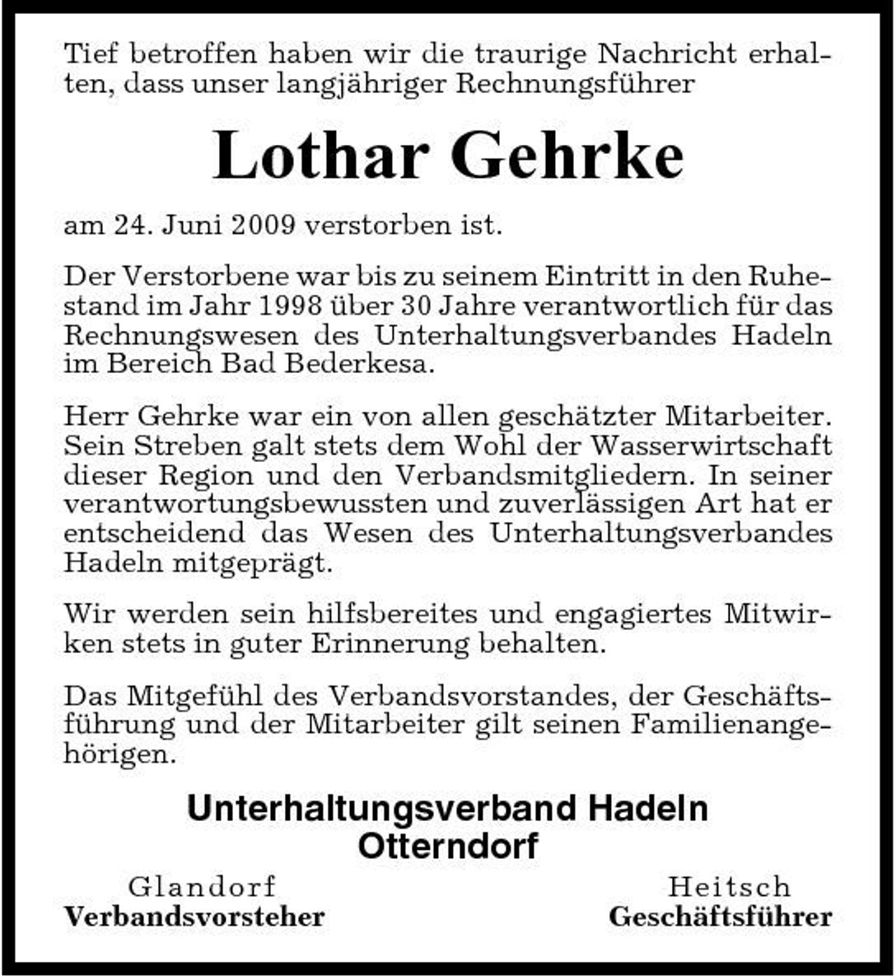 <p>Tief betroffen haben wir die traurige Nachricht erhalten, dass unser langjähriger Rechnungsführer</p><p>Lothar Gehrke<br />am 24. Juni 2009 verstorben ist. Der Verstorbene war bis zu seinem Eintritt in den Ruhestand im Jahr 1998 über 30 Jahre verantwortlich für das Rechnungswesen des Unterhaltungsverbandes Hadeln im Bereich Bad Bederkesa. Herr Gehrke war ein von allen geschätzter Mitarbeiter. Sein Streben galt stets dem Wohl der Wasserwirtschaft dieser Region und den Verbandsmitgliedern. In seiner verantwortungsbewussten und zuverlässigen Art hat er entscheidend das Wesen des Unterhaltungsverbandes Hadeln mitgeprägt. Wir werden sein hilfsbereites und engagiertes Mitwirken stets in guter Erinnerung behalten. Das Mitgefühl des Verbandsvorstandes, der Geschäftsführung und der Mitarbeiter gilt seinen Familienangehörigen.</p><p>Unterhaltungsverband Hadeln Otterndorf<br />Glan d o r f Verbandsvorsteher He i t sc h Geschäftsführer</p>