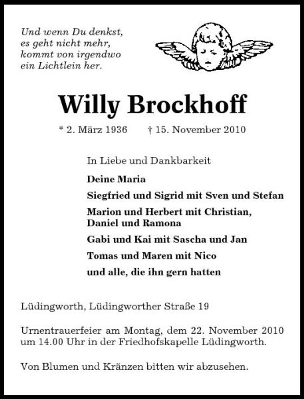 <p>Und wenn Du denkst, es geht nicht mehr, kommt von irgendwo ein Lichtlein her.</p><p>Willy Brockhoff<br />* 2. März 1936 † 15. November 2010 In Liebe und Dankbarkeit Deine Maria Siegfried und Sigrid mit Sven und Stefan Marion und Herbert mit Christian, Daniel und Ramona Gabi und Kai mit Sascha und Jan Tomas und Maren mit Nico und alle, die ihn gern hatten Lüdingworth, Lüdingworther Straße 19 Urnentrauerfeier am Montag, dem 22. November 2010 um 14.00 Uhr in der Friedhofskapelle Lüdingworth. Von Blumen und Kränzen bitten wir abzusehen.</p>