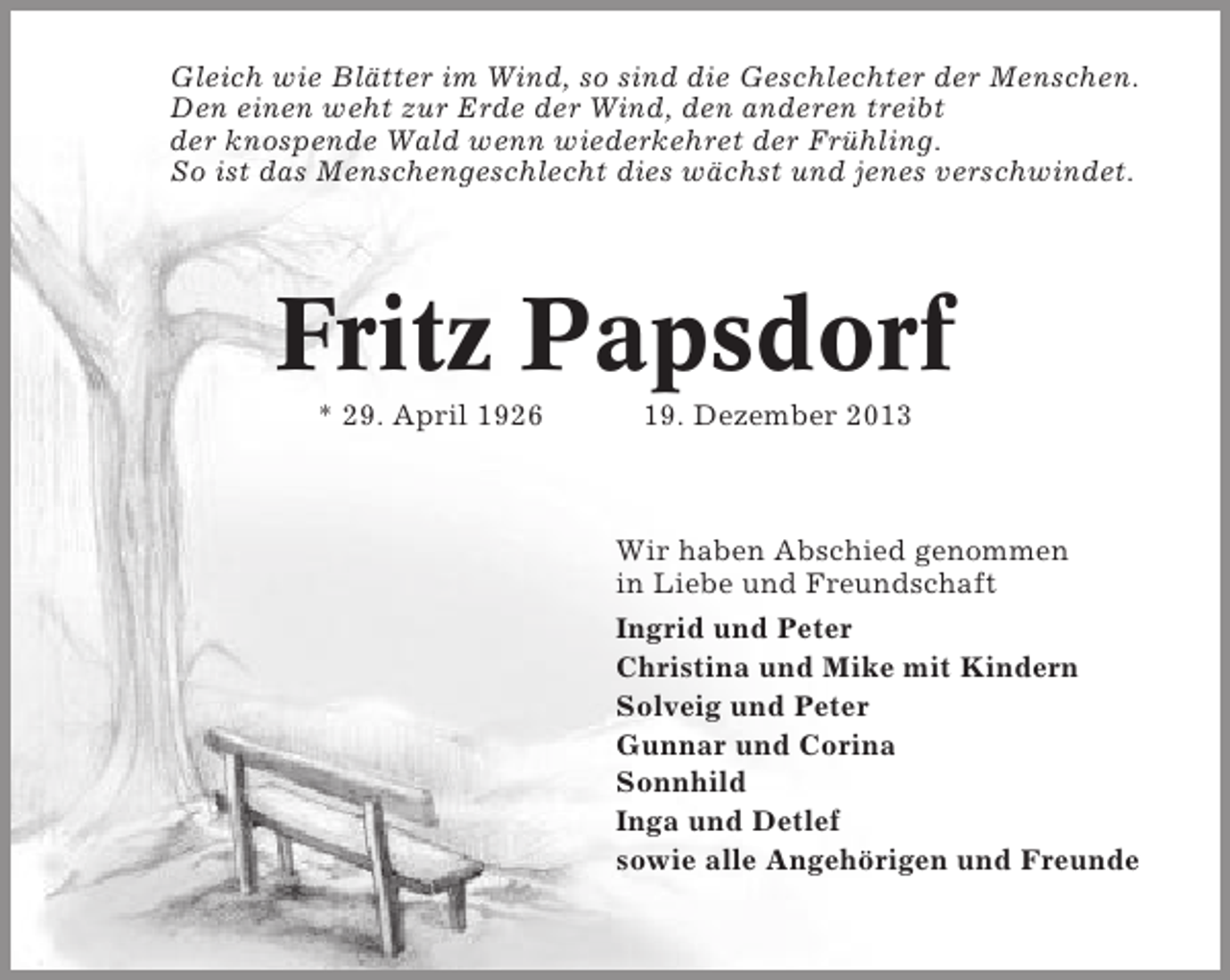 <p>Gleich wie Blätter im Wind, so sind die Geschlechter der Menschen.<br />Den einen weht zur Erde der Wind, den anderen treibt<br />der knospende Wald wenn wiederkehret der Frühling.<br />So ist das Menschengeschlecht dies wächst und jenes verschwindet.</p><p>Fritz Papsdorf<br />* 29. April 1926</p><p>19. Dezember 2013</p><p>Wir haben Abschied genommen<br />in Liebe und Freundschaft<br />Ingrid und Peter<br />Christina und Mike mit Kindern<br />Solveig und Peter<br />Gunnar und Corina<br />Sonnhild<br />Inga und Detlef<br />sowie alle Angehörigen und Freunde</p>