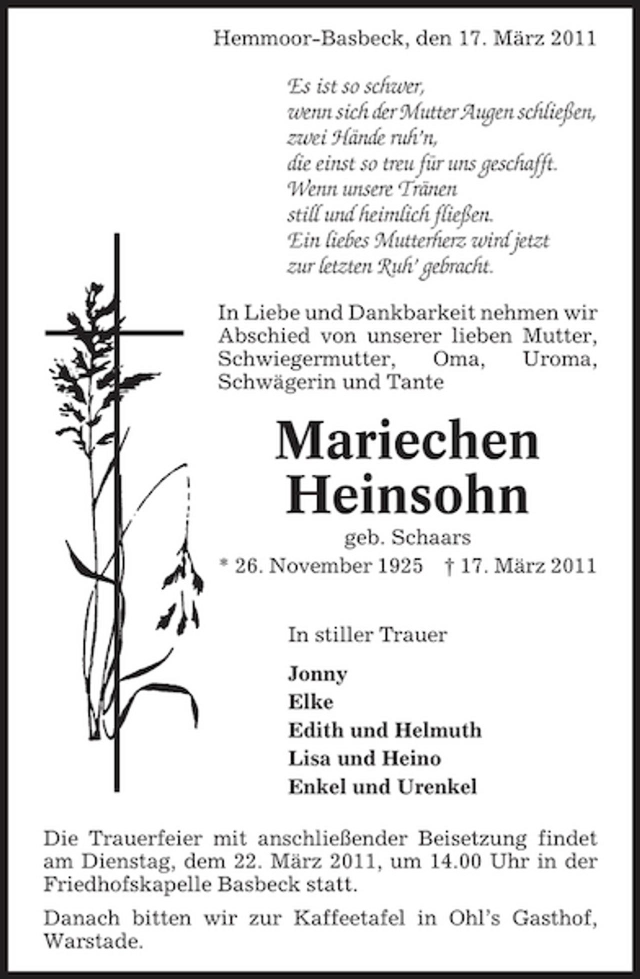 <p>Hemmoor-Basbeck, den 17. März 2011</p><p>Es ist so schwer, wenn sich der Mutter Augen schließen, zwei Hände ruh’n, die einst so treu für uns geschafft. Wenn unsere Tränen still und heimlich fließen. Ein liebes Mutterherz wird jetzt zur letzten Ruh’ gebracht.<br />In Liebe und Dankbarkeit nehmen wir Abschied von unserer lieben Mutter, Schwiegermutter, Oma, Uroma, Schwägerin und Tante</p><p>Mariechen Heinsohn<br />geb. Schaars * 26. November 1925 † 17. März 2011 In stiller Trauer Jonny Elke Edith und Helmuth Lisa und Heino Enkel und Urenkel Die Trauerfeier mit anschließender Beisetzung findet am Dienstag, dem 22. März 2011, um 14.00 Uhr in der Friedhofskapelle Basbeck statt. Danach bitten wir zur Kaffeetafel in Ohl’s Gasthof, Warstade.</p>