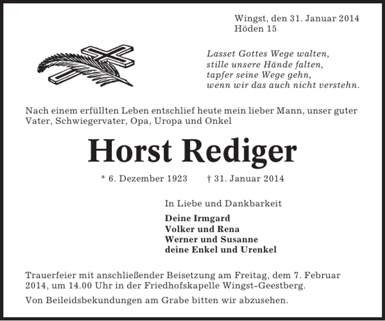 <p>Wingst, den 31. Januar 2014<br />Höden 15<br />Lasset Gottes Wege walten,<br />stille unsere Hände falten,<br />tapfer seine Wege gehn,<br />wenn wir das auch nicht verstehn.<br />Nach einem erfüllten Leben entschlief heute mein lieber Mann, unser guter<br />Vater, Schwiegervater, Opa, Uropa und Onkel</p><p>Horst Rediger<br />* 6. Dezember 1923</p><p>† 31. Januar 2014</p><p>In Liebe und Dankbarkeit<br />Deine Irmgard<br />Volker und Rena<br />Werner und Susanne<br />deine Enkel und Urenkel<br />Trauerfeier mit anschließender Beisetzung am Freitag, dem 7. Februar<br />2014, um 14.00 Uhr in der Friedhofskapelle Wingst-Geestberg.<br />Von Beileidsbekundungen am Grabe bitten wir abzusehen.</p>