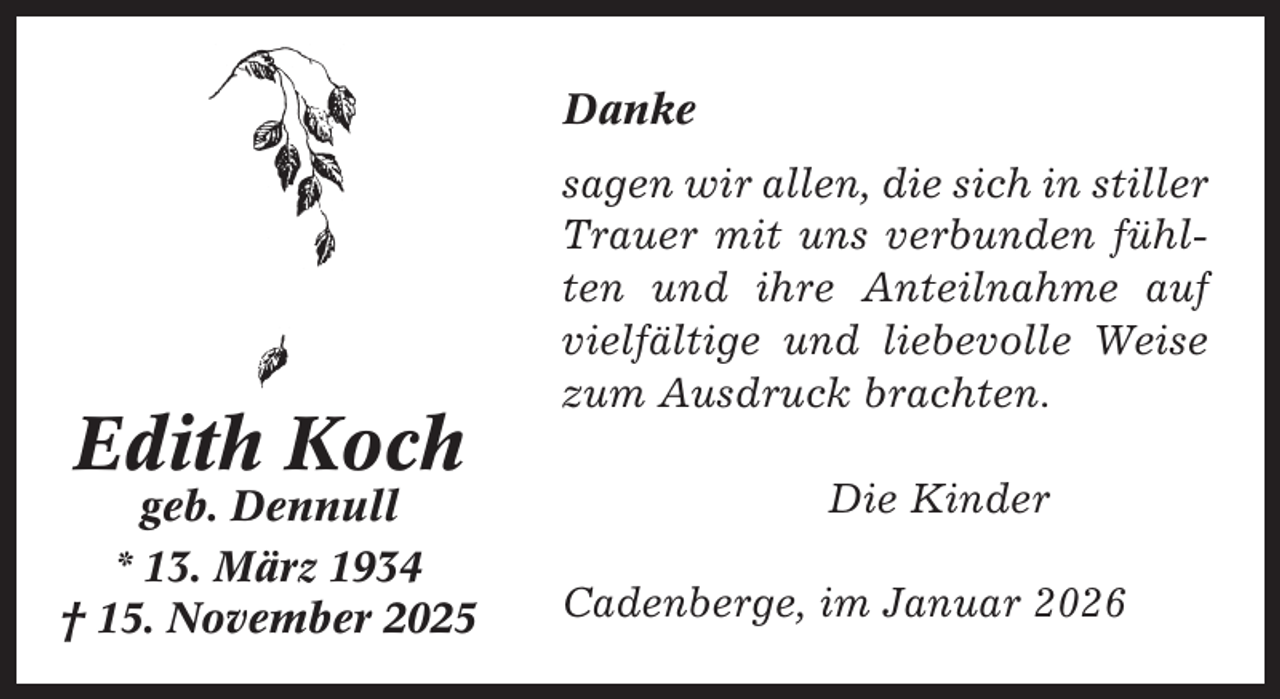 <p>Danke</p><p>Edith Koch<br />geb. Dennull<br />* 13. März 1934<br />† 15. November 2025</p><p>sagen wir allen, die sich in stiller<br />Trauer mit uns verbunden fühlten und ihre Anteilnahme auf<br />vielfältige und liebevolle Weise<br />zum Ausdruck brachten.<br />Die Kinder<br />Cadenberge, im Januar 2026</p>