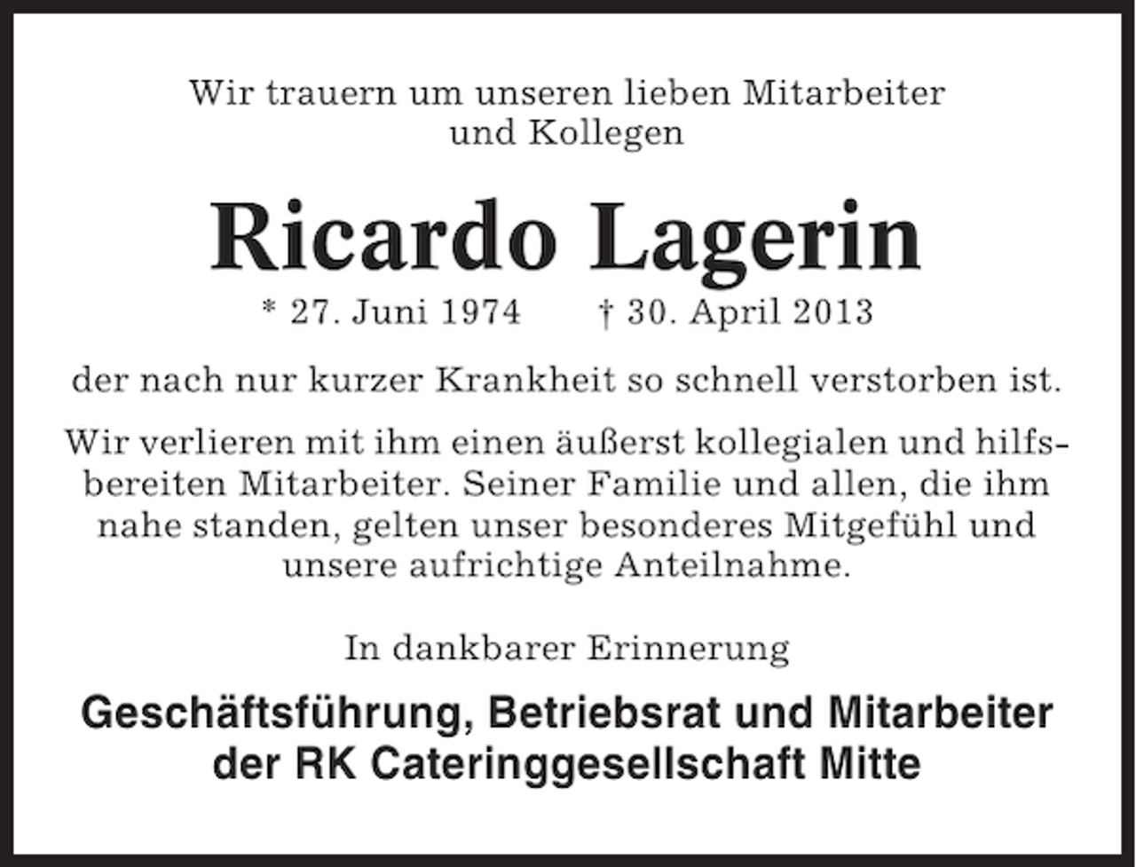 <p>Wir trauern um unseren lieben Mitarbeiter<br />und Kollegen</p><p>Ricardo Lagerin<br />* 27. Juni 1974</p><p>† 30. April 2013</p><p>der nach nur kurzer Krankheit so schnell verstorben ist.<br />Wir verlieren mit ihm einen äußerst kollegialen und hilfsbereiten Mitarbeiter. Seiner Familie und allen, die ihm<br />nahe standen, gelten unser besonderes Mitgefühl und<br />unsere aufrichtige Anteilnahme.<br />In dankbarer Erinnerung</p><p>Geschäftsführung, Betriebsrat und Mitarbeiter<br />der RK Cateringgesellschaft Mitte</p>