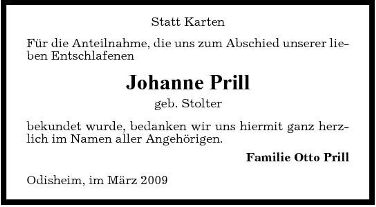 <p>Statt Karten Für die Anteilnahme, die uns zum Abschied unserer lieben Entschlafenen</p><p>Johanne Prill<br />geb. Stolter bekundet wurde, bedanken wir uns hiermit ganz herzlich im Namen aller Angehörigen. Familie Otto Prill Odisheim, im März 2009</p>