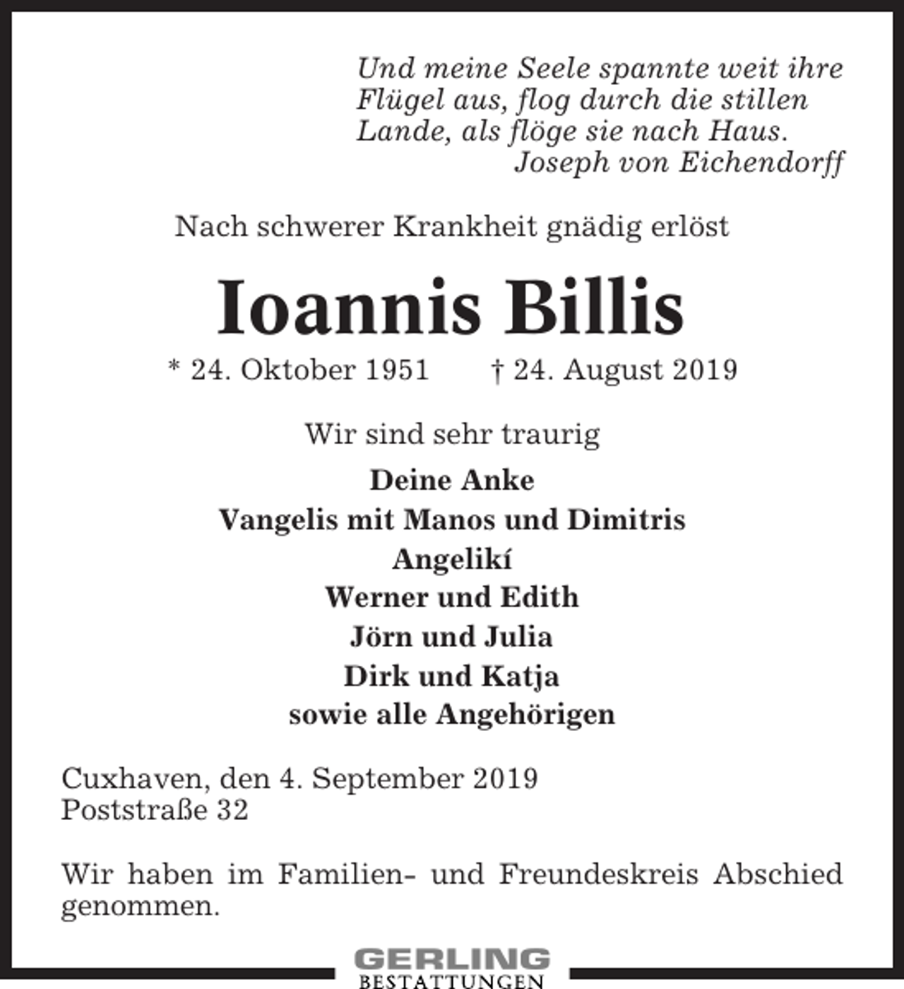 <p>Und meine Seele spannte weit ihre<br />Flügel aus, flog durch die stillen<br />Lande, als flöge sie nach Haus.<br />Joseph von Eichendorff<br />Nach schwerer Krankheit gnädig erlöst</p><p>Ioannis Billis<br />* 24. Oktober 1951</p><p>† 24. August 2019</p><p>Wir sind sehr traurig<br />Deine Anke<br />Vangelis mit Manos und Dimitris<br />Angelikí<br />Werner und Edith<br />Jörn und Julia<br />Dirk und Katja<br />sowie alle Angehörigen<br />Cuxhaven, den 4. September 2019<br />Poststraße 32<br />Wir haben im Familien- und Freundeskreis Abschied<br />genommen.</p>