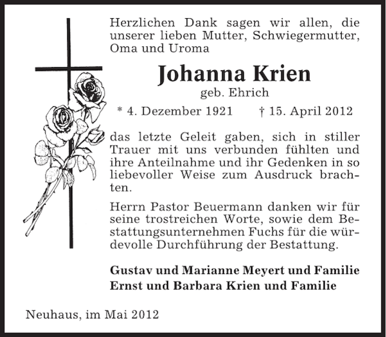 <p>Herzlichen Dank sagen wir allen, die<br />unserer lieben Mutter, Schwiegermutter,<br />Oma und Uroma</p><p>Johanna Krien<br />geb. Ehrich<br />* 4. Dezember 1921</p><p>† 15. April 2012</p><p>das letzte Geleit gaben, sich in stiller<br />Trauer mit uns verbunden fühlten und<br />ihre Anteilnahme und ihr Gedenken in so<br />liebevoller Weise zum Ausdruck brachten.<br />Herrn Pastor Beuermann danken wir für<br />seine trostreichen Worte, sowie dem Bestattungsunternehmen Fuchs für die würdevolle Durchführung der Bestattung.<br />Gustav und Marianne Meyert und Familie<br />Ernst und Barbara Krien und Familie<br />Neuhaus, im Mai 2012</p>