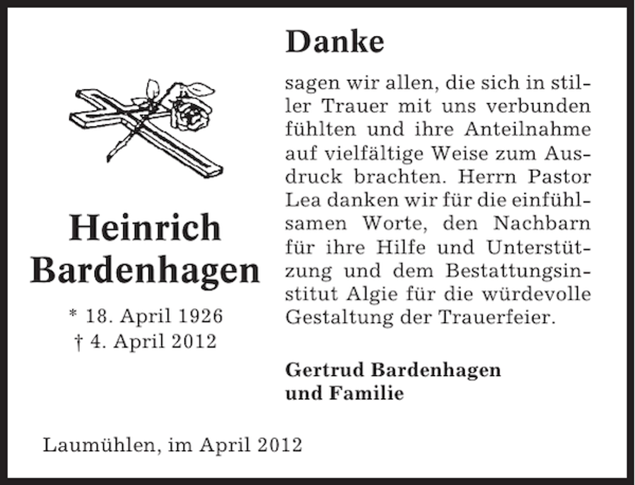<p>Danke</p><p>Heinrich<br />Bardenhagen<br />* 18. April 1926<br />† 4. April 2012</p><p>sagen wir allen, die sich in stiller Trauer mit uns verbunden<br />fühlten und ihre Anteilnahme<br />auf vielfältige Weise zum Ausdruck brachten. Herrn Pastor<br />Lea danken wir für die einfühlsamen Worte, den Nachbarn<br />für ihre Hilfe und Unterstützung und dem Bestattungsinstitut Algie für die würdevolle<br />Gestaltung der Trauerfeier.<br />Gertrud Bardenhagen<br />und Familie</p><p>Laumühlen, im April 2012</p>