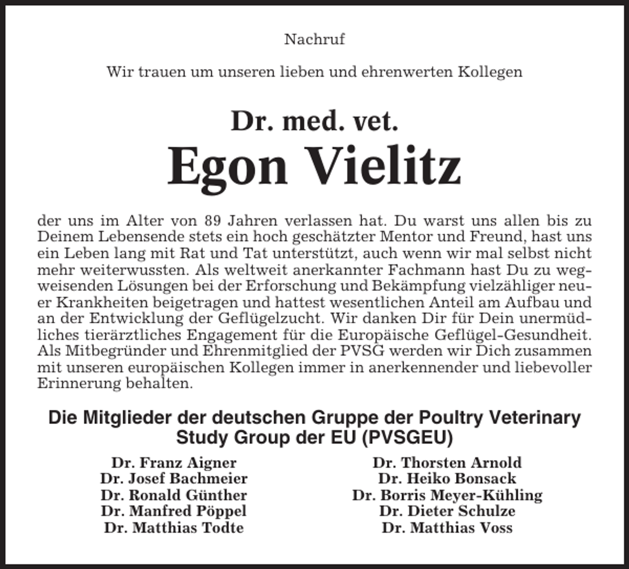<p>Nachruf<br />Wir trauen um unseren lieben und ehrenwerten Kollegen</p><p>Dr. med. vet.</p><p>Egon Vielitz<br />der uns im Alter von 89 Jahren verlassen hat. Du warst uns allen bis zu<br />Deinem Lebensende stets ein hoch geschätzter Mentor und Freund, hast uns<br />ein Leben lang mit Rat und Tat unterstützt, auch wenn wir mal selbst nicht<br />mehr weiterwussten. Als weltweit anerkannter Fachmann hast Du zu wegweisenden Lösungen bei der Erforschung und Bekämpfung vielzähliger neuer Krankheiten beigetragen und hattest wesentlichen Anteil am Aufbau und<br />an der Entwicklung der Geflügelzucht. Wir danken Dir für Dein unermüdliches tierärztliches Engagement für die Europäische Geflügel-Gesundheit.<br />Als Mitbegründer und Ehrenmitglied der PVSG werden wir Dich zusammen<br />mit unseren europäischen Kollegen immer in anerkennender und liebevoller<br />Erinnerung behalten.</p><p>Die Mitglieder der deutschen Gruppe der Poultry Veterinary<br />Study Group der EU (PVSGEU)<br />Dr. Franz Aigner<br />Dr. Josef Bachmeier<br />Dr. Ronald Günther<br />Dr. Manfred Pöppel<br />Dr. Matthias Todte</p><p>Dr. Thorsten Arnold<br />Dr. Heiko Bonsack<br />Dr. Borris Meyer-Kühling<br />Dr. Dieter Schulze<br />Dr. Matthias Voss</p>