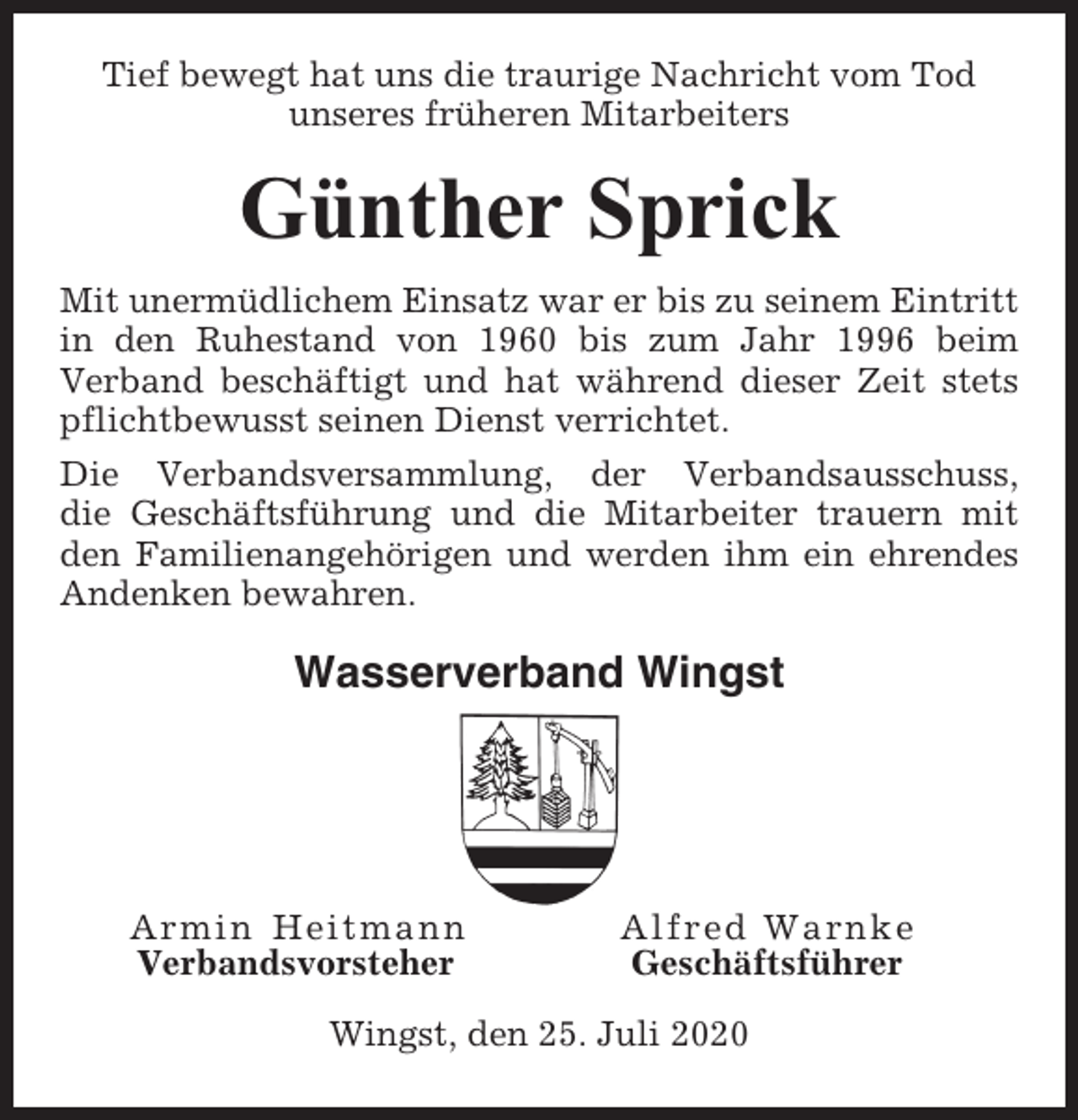 <p>Tief bewegt hat uns die traurige Nachricht vom Tod<br />unseres früheren Mitarbeiters</p><p>Günther Sprick<br />Mit unermüdlichem Einsatz war er bis zu seinem Eintritt<br />in den Ruhestand von 1960 bis zum Jahr 1996 beim<br />Verband beschäftigt und hat während dieser Zeit stets<br />pflichtbewusst seinen Dienst verrichtet.<br />Die Verbandsversammlung, der Verbandsausschuss,<br />die Geschäftsführung und die Mitarbeiter trauern mit<br />den Familienangehörigen und werden ihm ein ehrendes<br />Andenken bewahren.</p><p>Wasserverband Wingst</p><p>Armin Heitmann<br />Verbandsvorsteher</p><p>Alfred Warnke<br />Geschäftsführer</p><p>Wingst, den 25. Juli 2020</p>