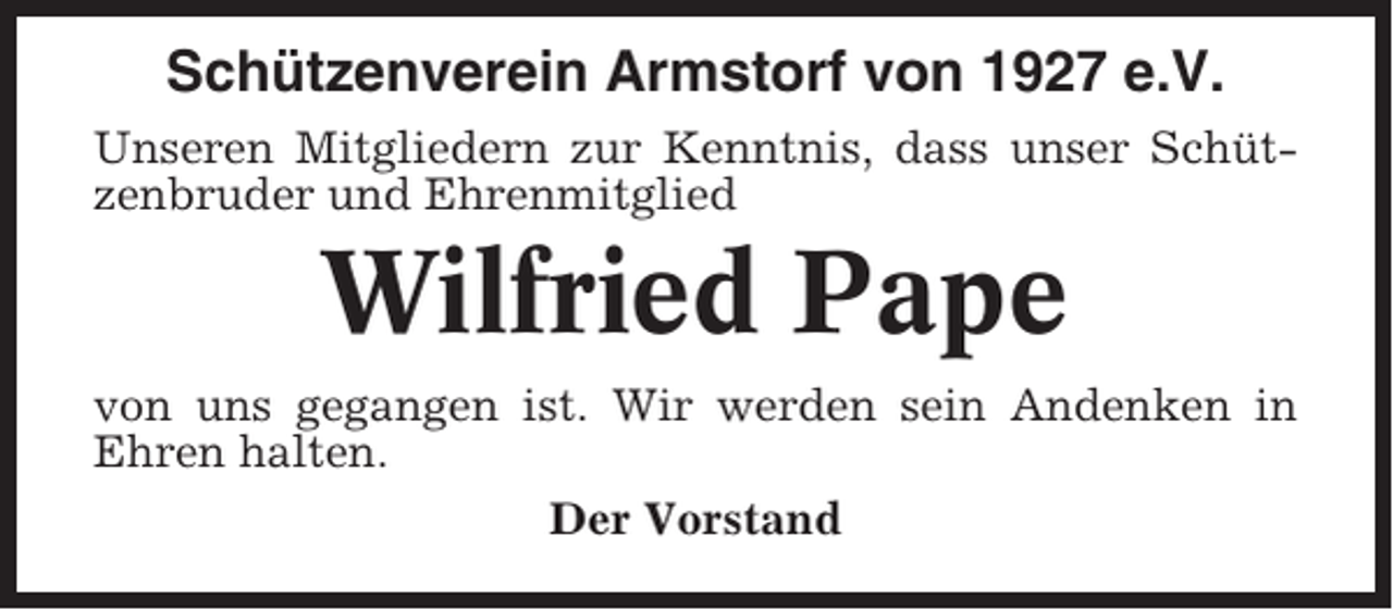 <p>Schützenverein Armstorf von 1927 e.V.<br />Unseren Mitgliedern zur Kenntnis, dass unser Schützenbruder und Ehrenmitglied</p><p>Wilfried Pape<br />von uns gegangen ist. Wir werden sein Andenken in<br />Ehren halten.<br />Der Vorstand</p>
