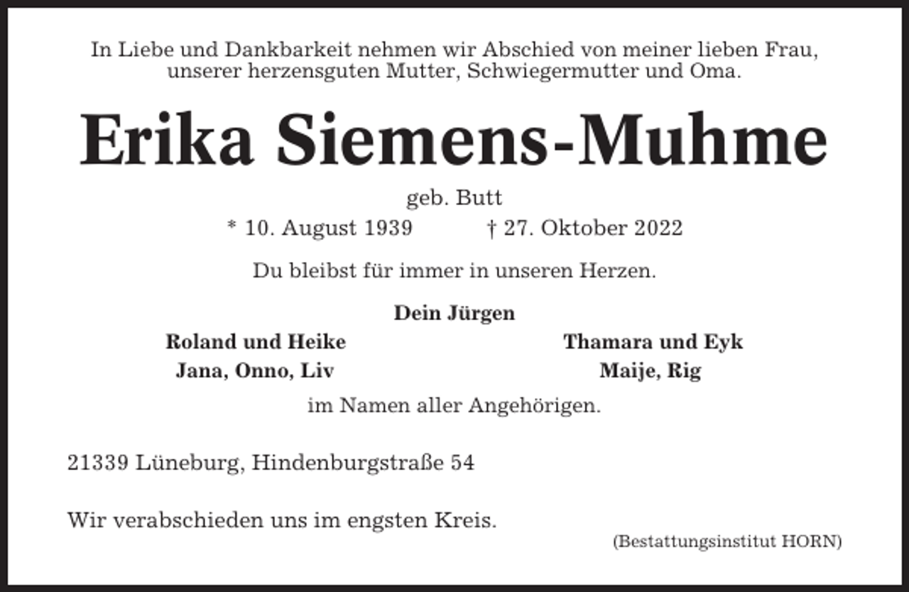 <p>In Liebe und Dankbarkeit nehmen wir Abschied von meiner lieben Frau,<br />unserer herzensguten Mutter, Schwiegermutter und Oma.</p><p>Erika Siemens-Muhme<br />geb. Butt<br />* 10. August 1939<br />† 27. Oktober 2022<br />Du bleibst für immer in unseren Herzen.<br />Dein Jürgen<br />Roland und Heike<br />Jana, Onno, Liv</p><p>Thamara und Eyk<br />Maije, Rig</p><p>im Namen aller Angehörigen.</p><p>21339 Lüneburg, Hindenburgstraße 54<br />Wir verabschieden uns im engsten Kreis.<br />(Bestattungsinstitut HORN)</p>