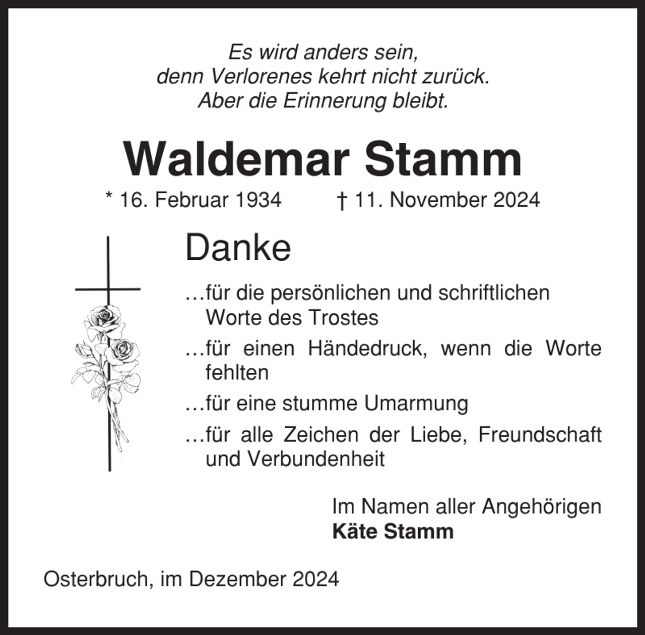 <p>Es wird anders sein,<br />denn Verlorenes kehrt nicht zurück.<br />Aber die Erinnerung bleibt.</p><p>Waldemar Stamm<br />* 16. Februar 1934</p><p>† 11. November 2024</p><p>Danke<br />…für die persönlichen und schriftlichen<br />Worte des Trostes<br />…für einen Händedruck, wenn die Worte<br />fehlten<br />…für eine stumme Umarmung<br />…für alle Zeichen der Liebe, Freundschaft<br />und Verbundenheit<br />Im Namen aller Angehörigen<br />Käte Stamm<br />Osterbruch, im Dezember 2024</p>