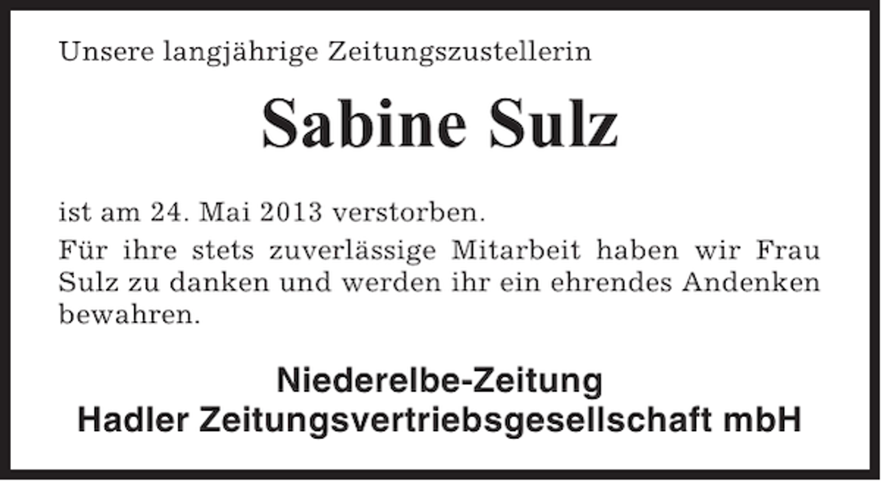<p>Unsere langjährige Zeitungszustellerin</p><p>Sabine Sulz<br />ist am 24. Mai 2013 verstorben.<br />Für ihre stets zuverlässige Mitarbeit haben wir Frau<br />Sulz zu danken und werden ihr ein ehrendes Andenken<br />bewahren.</p><p>Niederelbe-Zeitung<br />Hadler Zeitungsvertriebsgesellschaft mbH</p>