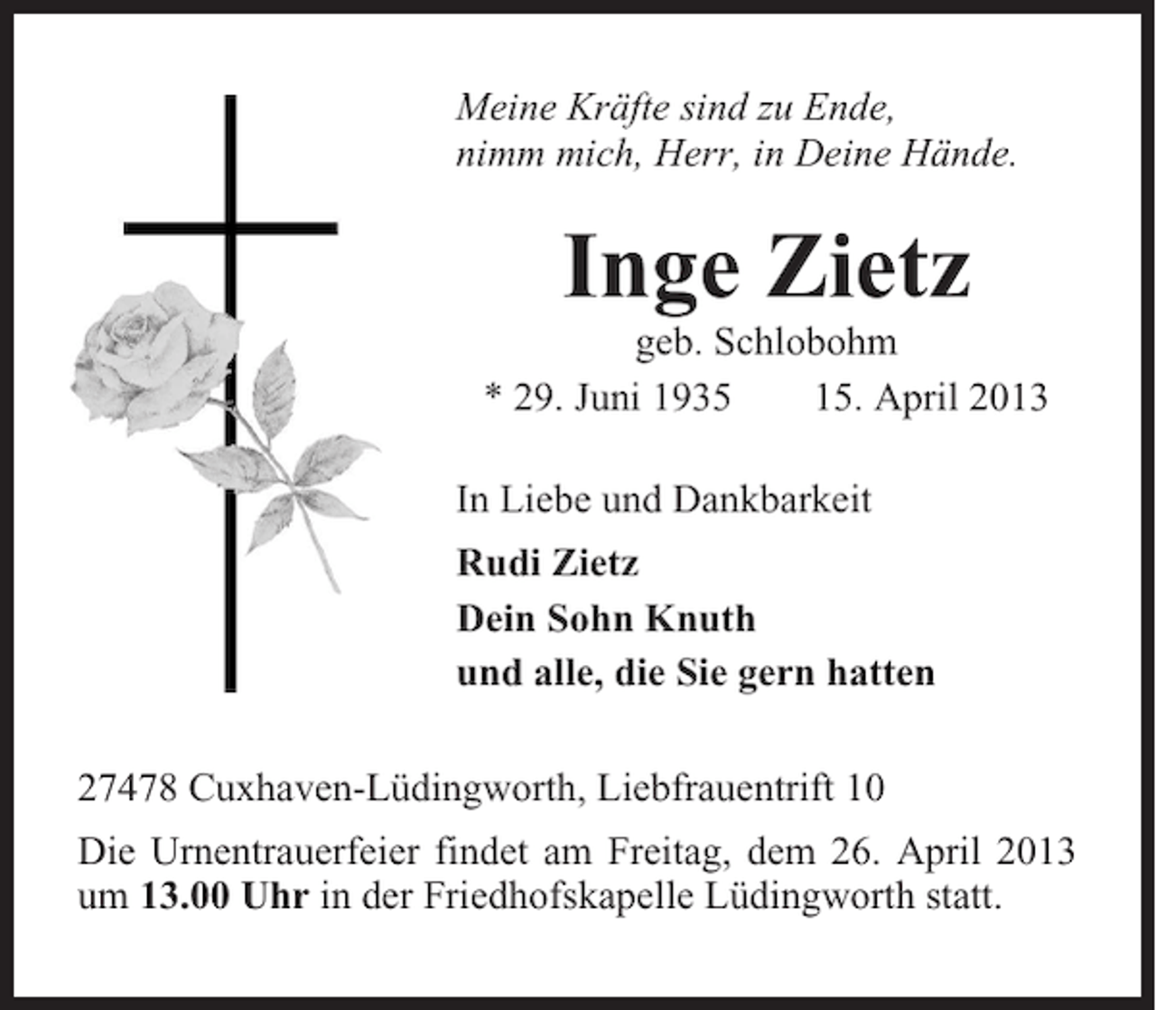 <p>Meine Kräfte sind zu Ende,<br />nimm mich, Herr, in Deine Hände.</p><p>Inge Zietz<br />geb. Schlobohm<br />* 29. Juni 1935<br />15. April 2013<br />In Liebe und Dankbarkeit<br />Rudi Zietz<br />Dein Sohn Knuth<br />und alle, die Sie gern hatten<br />27478 Cuxhaven-Lüdingworth, Liebfrauentrift 10<br />Die Urnentrauerfeier findet am Freitag, dem 26. April 2013<br />um 13.00 Uhr in der Friedhofskapelle Lüdingworth statt.</p>