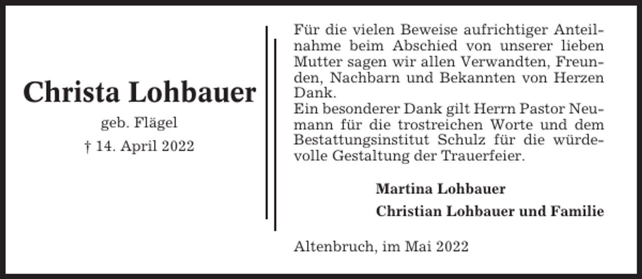 <p>Christa Lohbauer<br />geb. Flägel<br />† 14. April 2022</p><p>Für die vielen Beweise aufrichtiger Anteilnahme beim Abschied von unserer lieben<br />Mutter sagen wir allen Verwandten, Freunden, Nachbarn und Bekannten von Herzen<br />Dank.<br />Ein besonderer Dank gilt Herrn Pastor Neumann für die trostreichen Worte und dem<br />Bestattungsinstitut Schulz für die würdevolle Gestaltung der Trauerfeier.<br />Martina Lohbauer<br />Christian Lohbauer und Familie<br />Altenbruch, im Mai 2022</p>