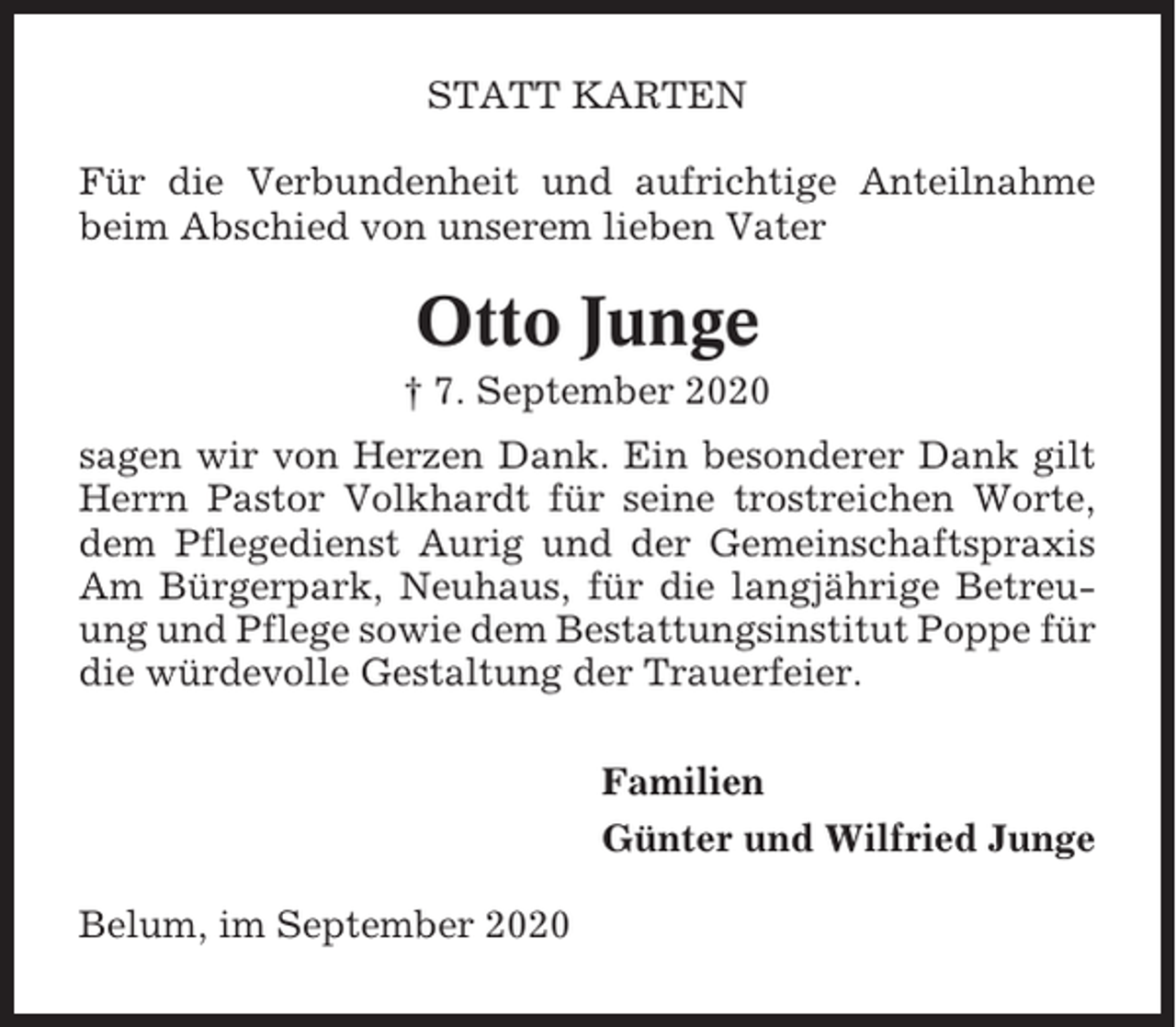<p>STATT KARTEN<br />Für die Verbundenheit und aufrichtige Anteilnahme<br />beim Abschied von unserem lieben Vater</p><p>Otto Junge<br />† 7. September 2020<br />sagen wir von Herzen Dank. Ein besonderer Dank gilt<br />Herrn Pastor Volkhardt für seine trostreichen Worte,<br />dem Pflegedienst Aurig und der Gemeinschaftspraxis<br />Am Bürgerpark, Neuhaus, für die langjährige Betreuung und Pflege sowie dem Bestattungsinstitut Poppe für<br />die würdevolle Gestaltung der Trauerfeier.<br />Familien<br />Günter und Wilfried Junge<br />Belum, im September 2020</p>