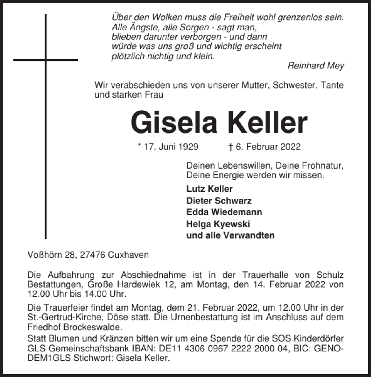 <p>Über den Wolken muss die Freiheit wohl grenzenlos sein.<br />Alle Ängste, alle Sorgen - sagt man,<br />blieben darunter verborgen - und dann<br />würde was uns groß und wichtig erscheint<br />plötzlich nichtig und klein.<br />Reinhard Mey<br />Wir verabschieden uns von unserer Mutter, Schwester, Tante<br />und starken Frau</p><p>Gisela Keller<br />* 17. Juni 1929</p><p>† 6. Februar 2022</p><p>Deinen Lebenswillen, Deine Frohnatur,<br />Deine Energie werden wir missen.<br />Lutz Keller<br />Dieter Schwarz<br />Edda Wiedemann<br />Helga Kyewski<br />und alle Verwandten<br />Voßhörn 28, 27476 Cuxhaven<br />Die Aufbahrung zur Abschiednahme ist in der Trauerhalle von Schulz<br />Bestattungen, Große Hardewiek 12, am Montag, den 14. Februar 2022 von<br />12.00 Uhr bis 14.00 Uhr.<br />Die Trauerfeier findet am Montag, dem 21. Februar 2022, um 12.00 Uhr in der<br />St.-Gertrud-Kirche, Döse statt. Die Urnenbestattung ist im Anschluss auf dem<br />Friedhof Brockeswalde.<br />Statt Blumen und Kränzen bitten wir um eine Spende für die SOS Kinderdörfer<br />GLS Gemeinschaftsbank IBAN: DE11 4306 0967 222004, BIC: GENODEM1GLS Stichwort: Gisela Keller.</p>