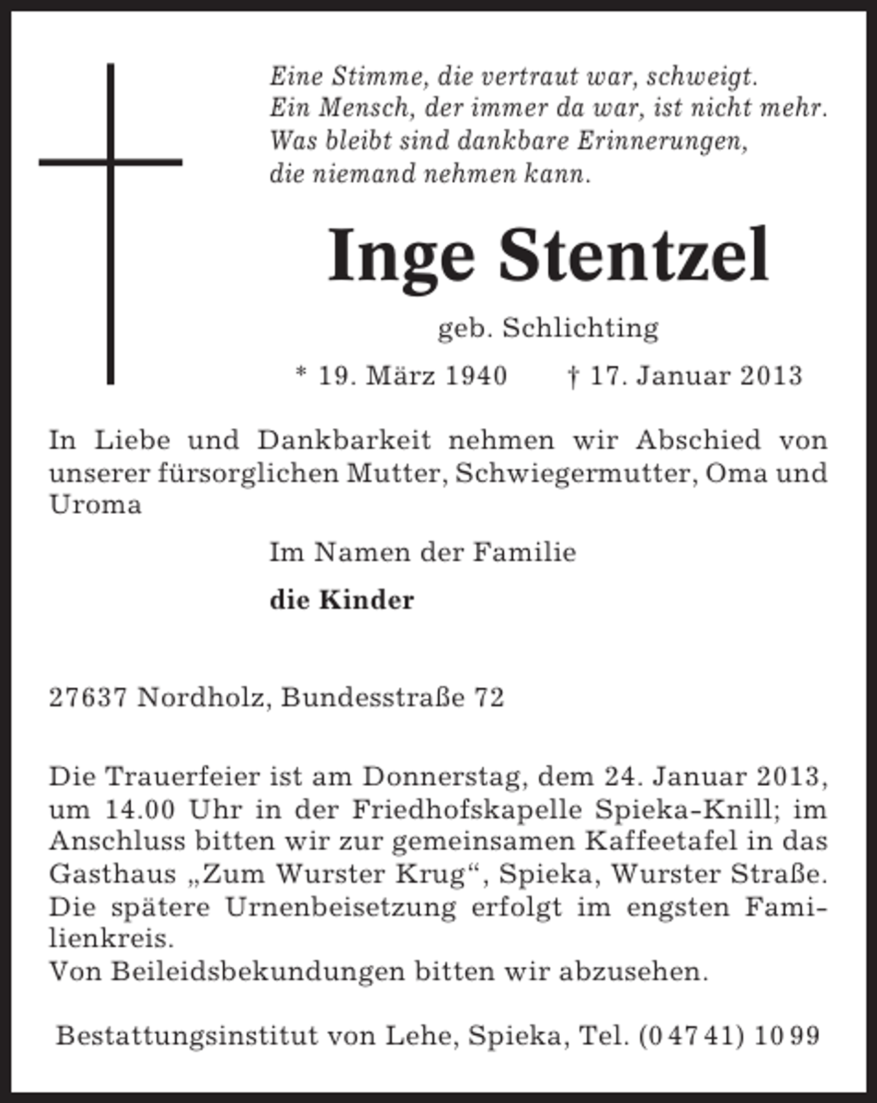 <p>Eine Stimme, die vertraut war, schweigt.<br />Ein Mensch, der immer da war, ist nicht mehr.<br />Was bleibt sind dankbare Erinnerungen,<br />die niemand nehmen kann.</p><p>Inge Stentzel<br />geb. Schlichting<br />* 19. März 1940</p><p>† 17. Januar 2013</p><p>In Liebe und Dankbarkeit nehmen wir Abschied von<br />unserer fürsorglichen Mutter, Schwiegermutter, Oma und<br />Uroma<br />Im Namen der Familie<br />die Kinder</p><p>27637 Nordholz, Bundesstraße 72<br />Die Trauerfeier ist am Donnerstag, dem 24. Januar 2013,<br />um 14.00 Uhr in der Friedhofskapelle Spieka-Knill; im<br />Anschluss bitten wir zur gemeinsamen Kaffeetafel in das<br />Gasthaus „Zum Wurster Krug“, Spieka, Wurster Straße.<br />Die spätere Urnenbeisetzung erfolgt im engsten Familienkreis.<br />Von Beileidsbekundungen bitten wir abzusehen.<br />Bestattungsinstitut von Lehe, Spieka, Tel. (0 47 41) 10 99</p>