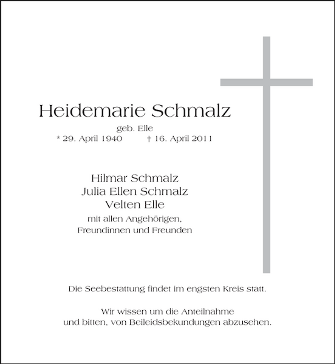 <p>Heidemarie Schmalz<br />geb. Elle * 29. April 1940 † 16. April 2011</p><p>Hilmar Schmalz Julia Ellen Schmalz Velten Elle<br />mit allen Angehörigen, Freundinnen und Freunden</p><p>Die Seebestattung findet im engsten Kreis statt. Wir wissen um die Anteilnahme und bitten, von Beileidsbekundungen abzusehen.</p>
