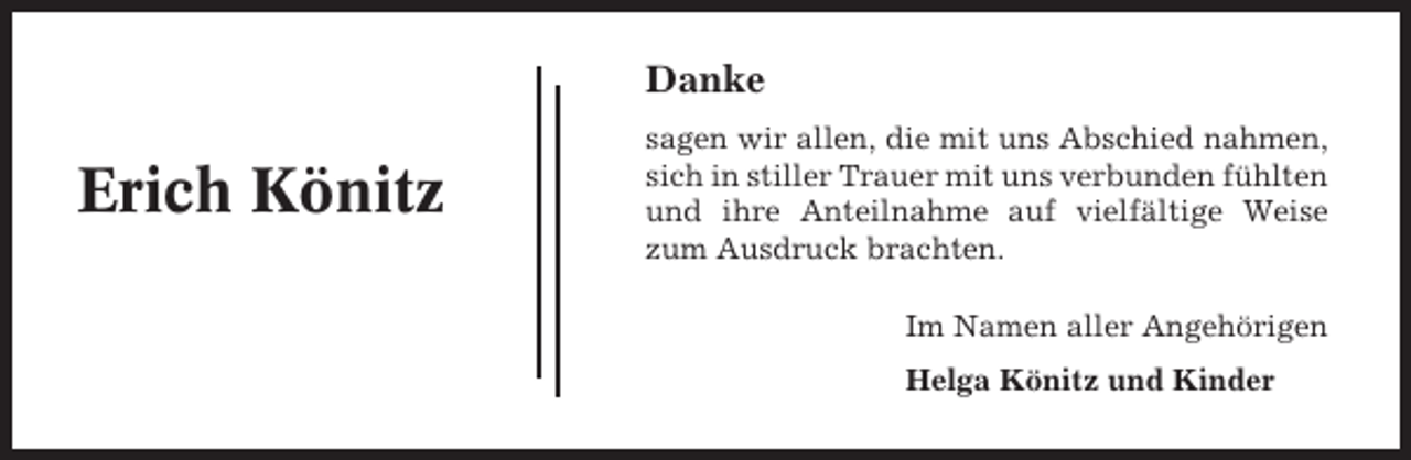 <p>Danke</p><p>Erich Könitz</p><p>sagen wir allen, die mit uns Abschied nahmen,<br />sich in stiller Trauer mit uns verbunden fühlten<br />und ihre Anteilnahme auf vielfältige Weise<br />zum Ausdruck brachten.<br />Im Namen aller Angehörigen<br />Helga Könitz und Kinder</p>
