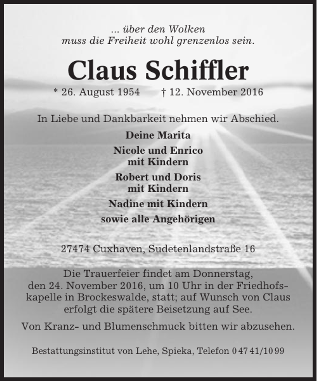 <p>... über den Wolken<br />muss die Freiheit wohl grenzenlos sein.</p><p>Claus Schiffler<br />* 26. August 1954</p><p>† 12. November 2016</p><p>In Liebe und Dankbarkeit nehmen wir Abschied.<br />Deine Marita<br />Nicole und Enrico<br />mit Kindern<br />Robert und Doris<br />mit Kindern<br />Nadine mit Kindern<br />sowie alle Angehörigen<br />27474 Cuxhaven, Sudetenlandstraße 16<br />Die Trauerfeier findet am Donnerstag,<br />den 24. November 2016, um 10 Uhr in der Friedhofskapelle in Brockeswalde, statt; auf Wunsch von Claus<br />erfolgt die spätere Beisetzung auf See.<br />Von Kranz- und Blumenschmuck bitten wir abzusehen.<br />Bestattungsinstitut von Lehe, Spieka, Telefon 0 47 41/10 99</p>
