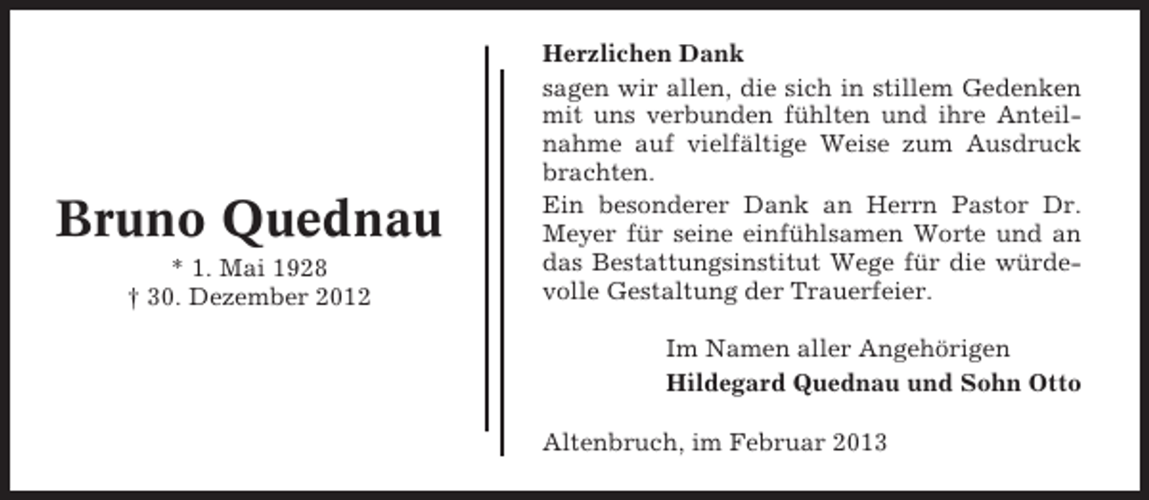 <p>Bruno Quednau<br />* 1. Mai 1928<br />† 30. Dezember 2012</p><p>Herzlichen Dank<br />sagen wir allen, die sich in stillem Gedenken<br />mit uns verbunden fühlten und ihre Anteilnahme auf vielfältige Weise zum Ausdruck<br />brachten.<br />Ein besonderer Dank an Herrn Pastor Dr.<br />Meyer für seine einfühlsamen Worte und an<br />das Bestattungsinstitut Wege für die würdevolle Gestaltung der Trauerfeier.<br />Im Namen aller Angehörigen<br />Hildegard Quednau und Sohn Otto<br />Altenbruch, im Februar 2013</p>
