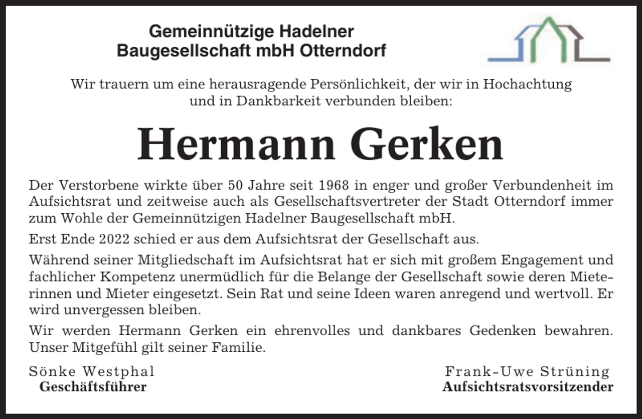 <p>Gemeinnützige Hadelner<br />Baugesellschaft mbH Otterndorf<br />Wir trauern um eine herausragende Persönlichkeit, der wir in Hochachtung<br />und in Dankbarkeit verbunden bleiben:</p><p>Hermann Gerken<br />Der Verstorbene wirkte über 50 Jahre seit 1968 in enger und großer Verbundenheit im<br />Aufsichtsrat und zeitweise auch als Gesellschaftsvertreter der Stadt Otterndorf immer<br />zum Wohle der Gemeinnützigen Hadelner Baugesellschaft mbH.<br />Erst Ende 2022 schied er aus dem Aufsichtsrat der Gesellschaft aus.<br />Während seiner Mitgliedschaft im Aufsichtsrat hat er sich mit großem Engagement und<br />fachlicher Kompetenz unermüdlich für die Belange der Gesellschaft sowie deren Mieterinnen und Mieter eingesetzt. Sein Rat und seine Ideen waren anregend und wertvoll. Er<br />wird unvergessen bleiben.<br />Wir werden Hermann Gerken ein ehrenvolles und dankbares Gedenken bewahren.<br />Unser Mitgefühl gilt seiner Familie.<br />Sönke Westphal<br />Geschäftsführer</p><p>Frank-Uwe Strüning<br />Aufsichtsratsvorsitzender</p>