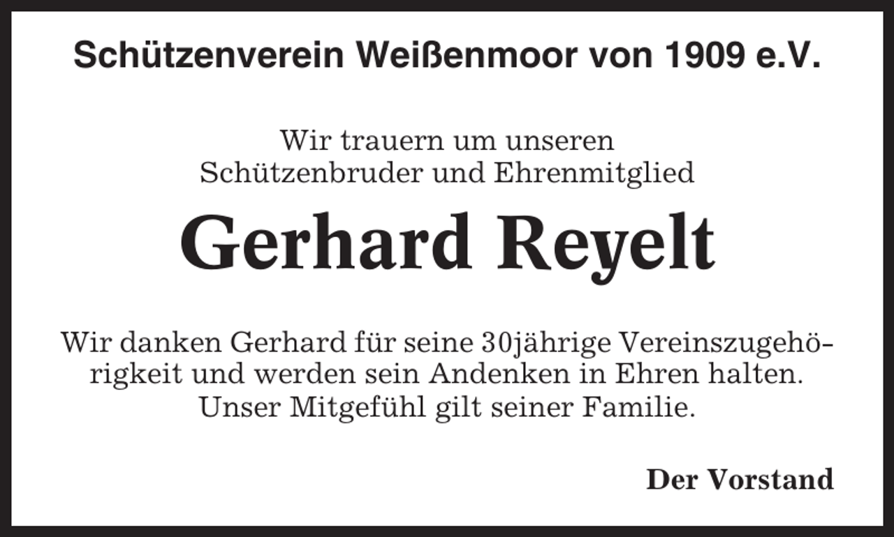 <p>Schützenverein Weißenmoor von 1909 e.V.<br />Wir trauern um unseren<br />Schützenbruder und Ehrenmitglied</p><p>Gerhard Reyelt<br />Wir danken Gerhard für seine 30jährige Vereinszugehörigkeit und werden sein Andenken in Ehren halten.<br />Unser Mitgefühl gilt seiner Familie.<br />Der Vorstand</p>