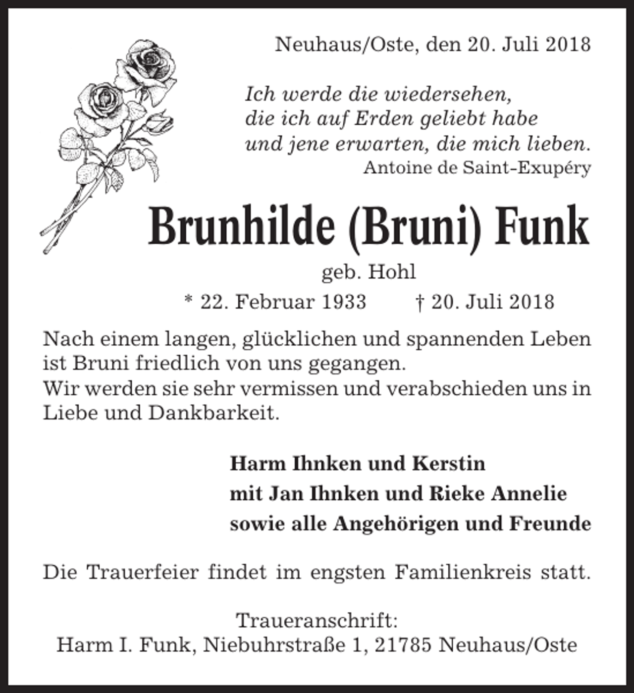 <p>Neuhaus/Oste, den 20. Juli 2018<br />Ich werde die wiedersehen,<br />die ich auf Erden geliebt habe<br />und jene erwarten, die mich lieben.<br />Antoine de Saint-Exupéry</p><p>Brunhilde (Bruni) Funk<br />geb. Hohl<br />* 22. Februar 1933<br />† 20. Juli 2018<br />Nach einem langen, glücklichen und spannenden Leben<br />ist Bruni friedlich von uns gegangen.<br />Wir werden sie sehr vermissen und verabschieden uns in<br />Liebe und Dankbarkeit.<br />Harm Ihnken und Kerstin<br />mit Jan Ihnken und Rieke Annelie<br />sowie alle Angehörigen und Freunde<br />Die Trauerfeier findet im engsten Familienkreis statt.<br />Traueranschrift:<br />Harm I. Funk, Niebuhrstraße 1, 21785 Neuhaus/Oste</p>