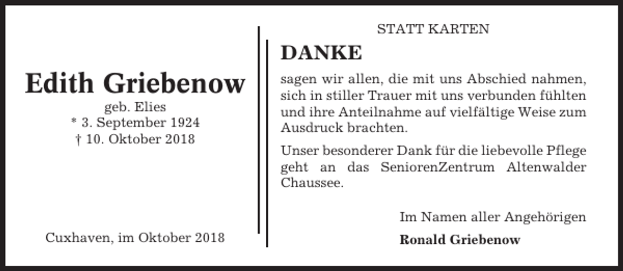 <p>STATT KARTEN</p><p>DANKE</p><p>Edith Griebenow<br />geb. Elies<br />* 3. September 1924<br />† 10. Oktober 2018</p><p>sagen wir allen, die mit uns Abschied nahmen,<br />sich in stiller Trauer mit uns verbunden fühlten<br />und ihre Anteilnahme auf vielfältige Weise zum<br />Ausdruck brachten.<br />Unser besonderer Dank für die liebevolle Pflege<br />geht an das SeniorenZentrum Altenwalder<br />Chaussee.<br />Im Namen aller Angehörigen</p><p>Cuxhaven, im Oktober 2018</p><p>Ronald Griebenow</p>