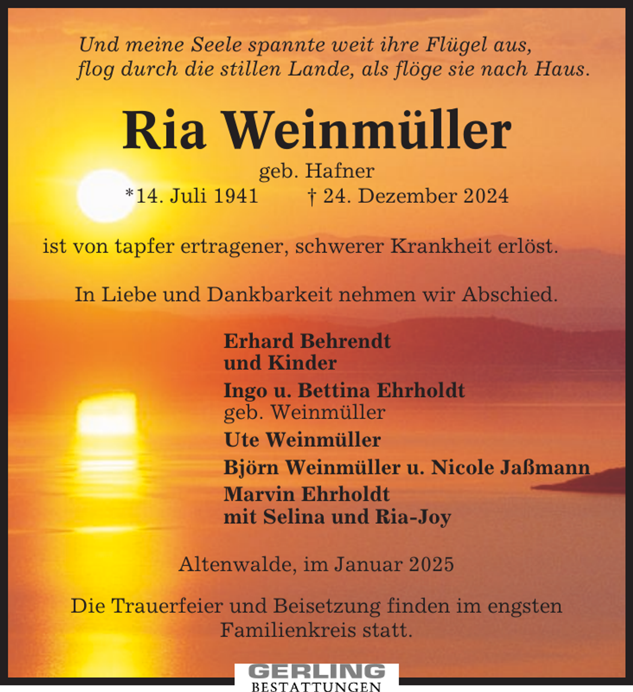 <p>Und meine Seele spannte weit ihre Flügel aus,<br />flog durch die stillen Lande, als flöge sie nach Haus.</p><p>Ria Weinmüller<br />geb. Hafner<br />*14. Juli 1941<br />† 24. Dezember 2024<br />ist von tapfer ertragener, schwerer Krankheit erlöst.<br />In Liebe und Dankbarkeit nehmen wir Abschied.<br />Erhard Behrendt<br />und Kinder<br />Ingo u. Bettina Ehrholdt<br />geb. Weinmüller<br />Ute Weinmüller<br />Björn Weinmüller u. Nicole Jaßmann<br />Marvin Ehrholdt<br />mit Selina und Ria-Joy<br />Altenwalde, im Januar 2025<br />Die Trauerfeier und Beisetzung finden im engsten<br />Familienkreis statt.</p>