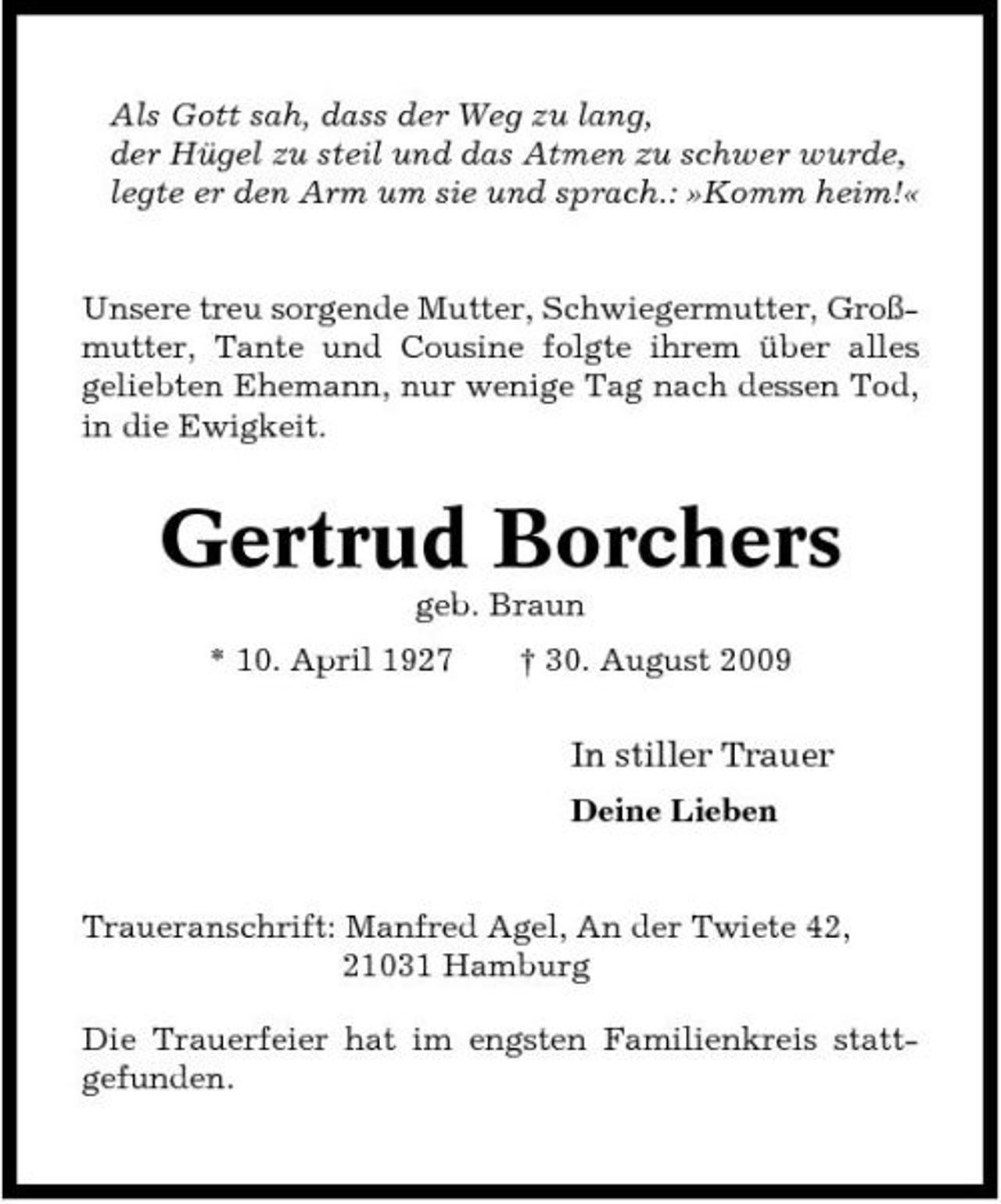 <p>Als Gott sah, dass der Weg zu lang, der Hügel zu steil und das Atmen zu schwer wurde, legte er den Arm um sie und sprach.: »Komm heim!«</p><p>Unsere treu sorgende Mutter, Schwiegermutter, Großmutter, Tante und Cousine folgte ihrem über alles geliebten Ehemann, nur wenige Tag nach dessen Tod, in die Ewigkeit.</p><p>Gertrud Borchers<br />geb. Braun * 10. April 1927 † 30. August 2009</p><p>In stiller Trauer<br />Deine Lieben</p><p>Traueranschrift: Manfred Agel, An der Twiete 42, 21031 Hamburg Die Trauerfeier hat im engsten Familienkreis stattgefunden.</p>