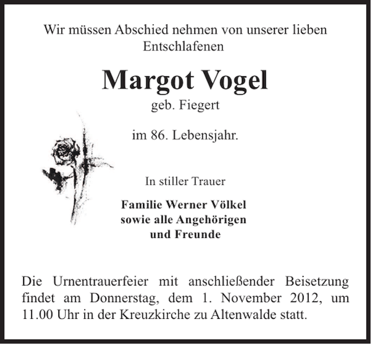 <p>Wir müssen Abschied nehmen von unserer lieben<br />Entschlafenen</p><p>Margot Vogel<br />geb. Fiegert</p><p>im 86. Lebensjahr.<br />In stiller Trauer<br />Familie Werner Völkel<br />sowie alle Angehörigen<br />und Freunde</p><p>Die Urnentrauerfeier mit anschließender Beisetzung<br />findet am Donnerstag, dem 1. November 2012, um<br />11.00 Uhr in der Kreuzkirche zu Altenwalde statt.</p>