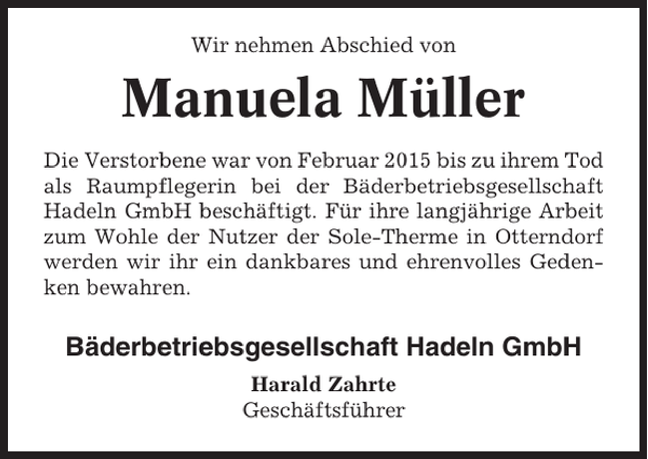 <p>Wir nehmen Abschied von</p><p>Manuela Müller<br />Die Verstorbene war von Februar 2015 bis zu ihrem Tod<br />als Raumpflegerin bei der Bäderbetriebsgesellschaft<br />Hadeln GmbH beschäftigt. Für ihre langjährige Arbeit<br />zum Wohle der Nutzer der Sole-Therme in Otterndorf<br />werden wir ihr ein dankbares und ehrenvolles Gedenken bewahren.</p><p>Bäderbetriebsgesellschaft Hadeln GmbH<br />Harald Zahrte<br />Geschäftsführer</p>