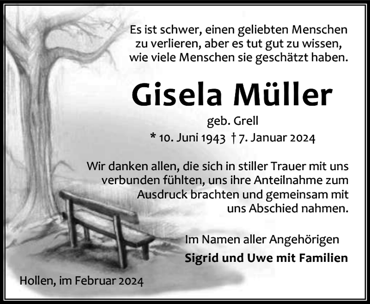 <p>Es ist schwer, einen geliebten Menschen<br />zu verlieren, aber es tut gut zu wissen,<br />wie viele Menschen sie geschätzt haben.</p><p>Gisela Müller<br />geb. Grell<br />* 10. Juni 1943 † 7. Januar 2024</p><p>Wir danken allen, die sich in stiller Trauer mit uns<br />verbunden fühlten, uns ihre Anteilnahme zum<br />Ausdruck brachten und gemeinsam mit<br />uns Abschied nahmen.<br />Im Namen aller Angehörigen<br />Sigrid und Uwe mit Familien<br />Hollen, im Februar 2024</p>