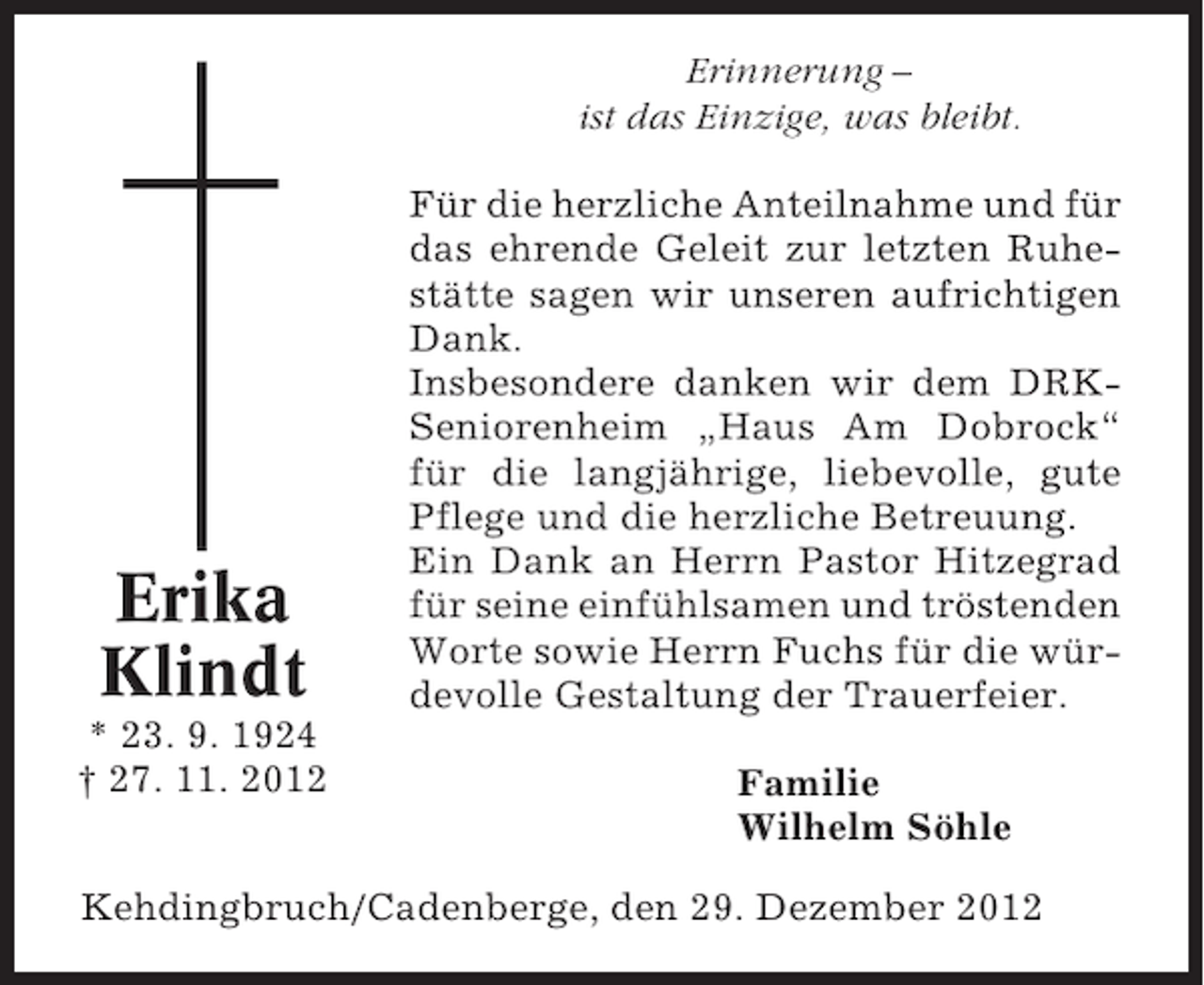 <p>Erinnerung –<br />ist das Einzige, was bleibt.</p><p>Erika<br />Klindt<br />* 23. 9. 1924<br />† 27. 11. 2012</p><p>Für die herzliche Anteilnahme und für<br />das ehrende Geleit zur letzten Ruhestätte sagen wir unseren aufrichtigen<br />Dank.<br />Insbesondere danken wir dem DRKSeniorenheim „Haus Am Dobrock“<br />für die langjährige, liebevolle, gute<br />Pflege und die herzliche Betreuung.<br />Ein Dank an Herrn Pastor Hitzegrad<br />für seine einfühlsamen und tröstenden<br />Worte sowie Herrn Fuchs für die würdevolle Gestaltung der Trauerfeier.<br />Familie<br />Wilhelm Söhle</p><p>Kehdingbruch/Cadenberge, den 29. Dezember 2012</p>