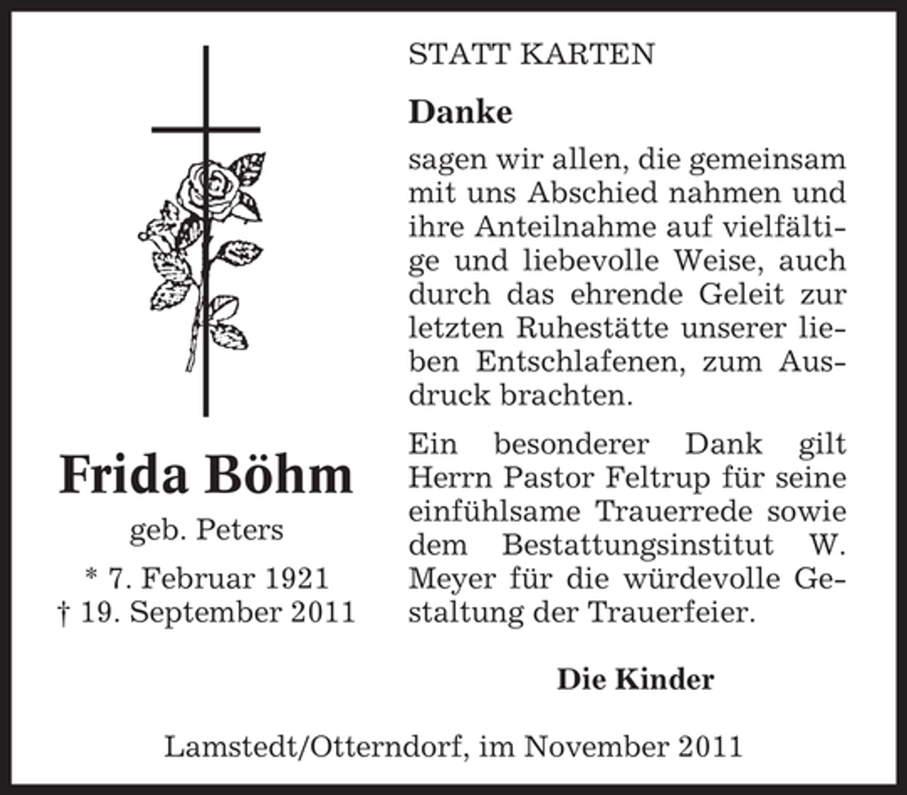<p>STATT KARTEN</p><p>Danke<br />sagen wir allen, die gemeinsam<br />mit uns Abschied nahmen und<br />ihre Anteilnahme auf vielfältige und liebevolle Weise, auch<br />durch das ehrende Geleit zur<br />letzten Ruhestätte unserer lieben Entschlafenen, zum Ausdruck brachten.</p><p>Frida Böhm<br />geb. Peters<br />* 7. Februar 1921<br />† 19. September 2011</p><p>Ein besonderer Dank gilt<br />Herrn Pastor Feltrup für seine<br />einfühlsame Trauerrede sowie<br />dem Bestattungsinstitut W.<br />Meyer für die würdevolle Gestaltung der Trauerfeier.<br />Die Kinder</p><p>Lamstedt/Otterndorf, im November 2011</p>