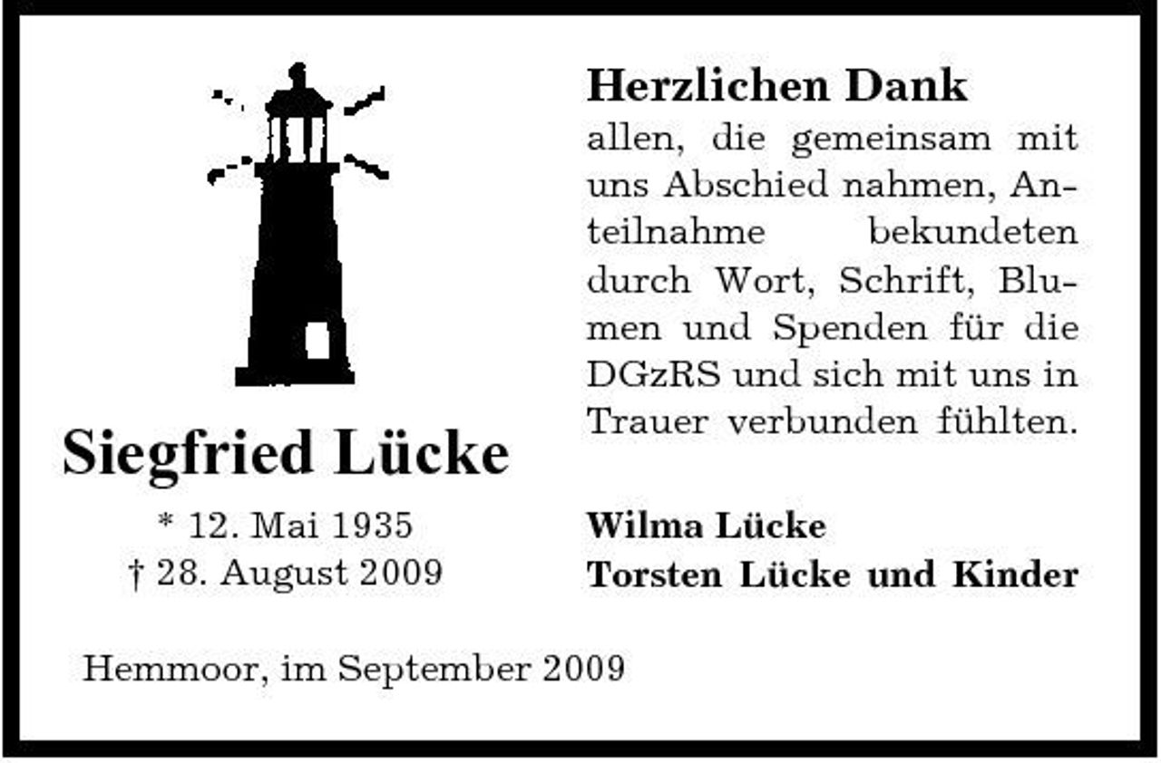 <p>Herzlichen Dank<br />allen, die gemeinsam mit uns Abschied nahmen, Anteilnahme bekundeten durch Wort, Schrift, Blumen und Spenden für die DGzRS und sich mit uns in Trauer verbunden fühlten. Wilma Lücke Torsten Lücke und Kinder</p><p>Siegfried Lücke<br />* 12. Mai 1935 † 28. August 2009</p><p>Hemmoor, im September 2009</p>