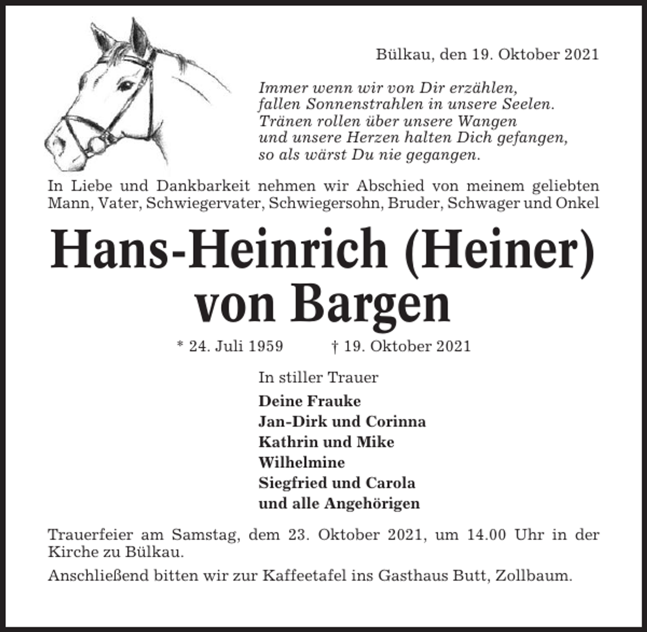 <p>Bülkau, den 19. Oktober 2021<br />Immer wenn wir von Dir erzählen,<br />fallen Sonnenstrahlen in unsere Seelen.<br />Tränen rollen über unsere Wangen<br />und unsere Herzen halten Dich gefangen,<br />so als wärst Du nie gegangen.<br />In Liebe und Dankbarkeit nehmen wir Abschied von meinem geliebten<br />Mann, Vater, Schwiegervater, Schwiegersohn, Bruder, Schwager und Onkel</p><p>Hans-Heinrich (Heiner)<br />von Bargen<br />* 24. Juli 1959</p><p>† 19. Oktober 2021</p><p>In stiller Trauer<br />Deine Frauke<br />Jan-Dirk und Corinna<br />Kathrin und Mike<br />Wilhelmine<br />Siegfried und Carola<br />und alle Angehörigen<br />Trauerfeier am Samstag, dem 23. Oktober 2021, um 14.00 Uhr in der<br />Kirche zu Bülkau.<br />Anschließend bitten wir zur Kaffeetafel ins Gasthaus Butt, Zollbaum.</p>