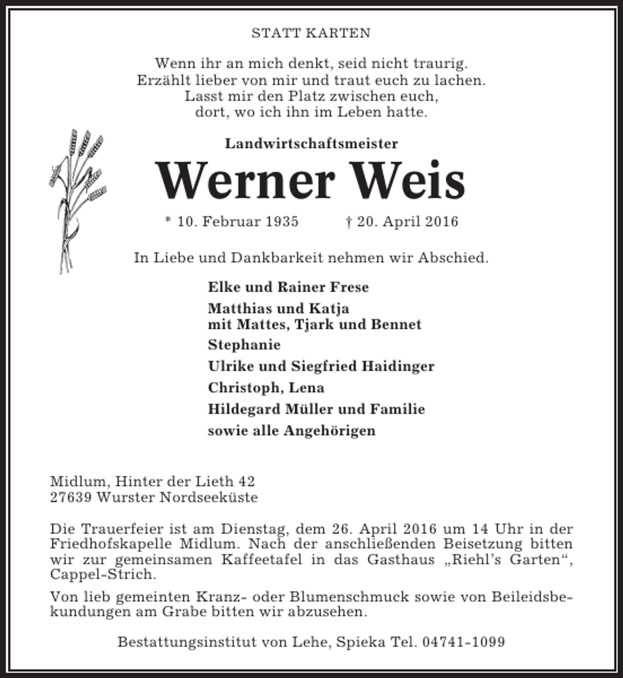 <p>STATT KARTEN</p><p>Wenn ihr an mich denkt, seid nicht traurig.<br />Erzählt lieber von mir und traut euch zu lachen.<br />Lasst mir den Platz zwischen euch,<br />dort, wo ich ihn im Leben hatte.<br />Landwirtschaftsmeister</p><p>Werner Weis<br />* 10. Februar 1935</p><p>† 20. April 2016</p><p>In Liebe und Dankbarkeit nehmen wir Abschied.<br />Elke und Rainer Frese<br />Matthias und Katja<br />mit Mattes, Tjark und Bennet<br />Stephanie<br />Ulrike und Siegfried Haidinger<br />Christoph, Lena<br />Hildegard Müller und Familie<br />sowie alle Angehörigen<br />Midlum, Hinter der Lieth 47639 Wurster Nordseeküste<br />Die Trauerfeier ist am Dienstag, dem 26. April 2016 um 14 Uhr in der<br />Friedhofskapelle Midlum. Nach der anschließenden Beisetzung bitten<br />wir zur gemeinsamen Kaffeetafel in das Gasthaus „Riehl’s Garten“,<br />Cappel-Strich.<br />Von lieb gemeinten Kranz- oder Blumenschmuck sowie von Beileidsbekundungen am Grabe bitten wir abzusehen.<br />Bestattungsinstitut von Lehe, Spieka Tel. 04741-1099</p>