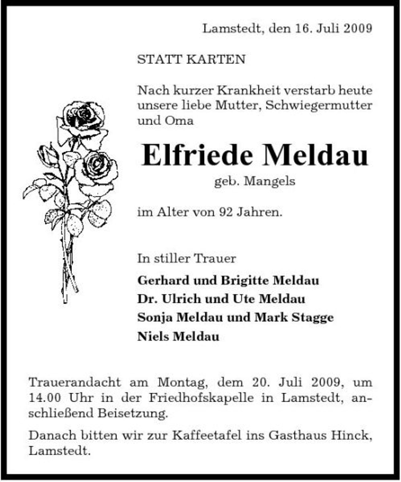 <p>Lamstedt, den 16. Juli 2009 STATT KARTEN Nach kurzer Krankheit verstarb heute unsere liebe Mutter, Schwiegermutter und Oma</p><p>Elfriede Meldau<br />geb. Mangels im Alter von 92 Jahren. In stiller Trauer Gerhard und Brigitte Meldau Dr. Ulrich und Ute Meldau Sonja Meldau und Mark Stagge Niels Meldau</p><p>Trauerandacht am Montag, dem 20. Juli 2009, um 14.00 Uhr in der Friedhofskapelle in Lamstedt, anschließend Beisetzung. Danach bitten wir zur Kaffeetafel ins Gasthaus Hinck, Lamstedt.</p>