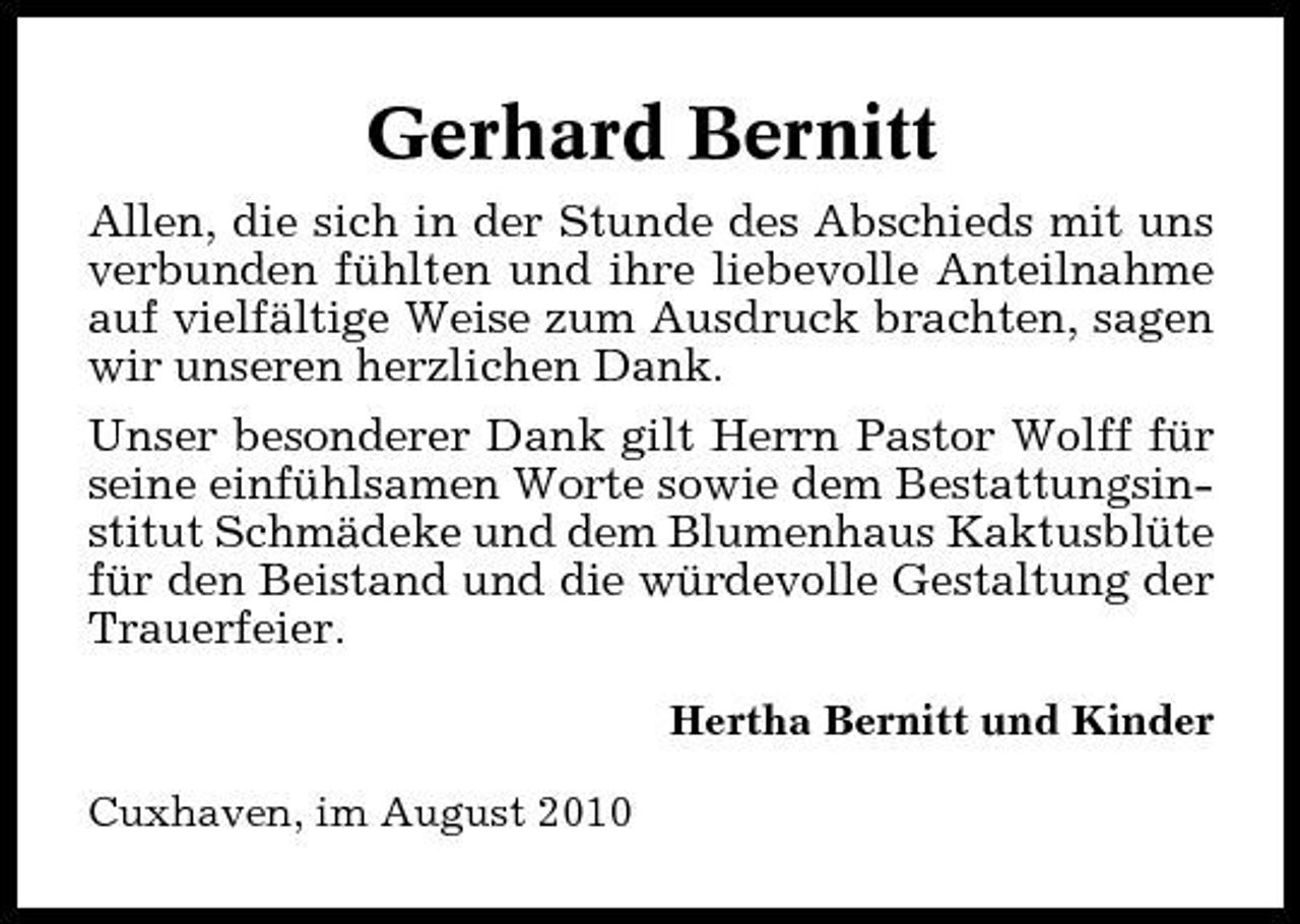 <p>Gerhard Bernitt<br />Allen, die sich in der Stunde des Abschieds mit uns verbunden fühlten und ihre liebevolle Anteilnahme auf vielfältige Weise zum Ausdruck brachten, sagen wir unseren herzlichen Dank. Unser besonderer Dank gilt Herrn Pastor Wolff für seine einfühlsamen Worte sowie dem Bestattungsinstitut Schmädeke und dem Blumenhaus Kaktusblüte für den Beistand und die würdevolle Gestaltung der Trauerfeier.<br />Hertha Bernitt und Kinder Cuxhaven, im August 2010</p>